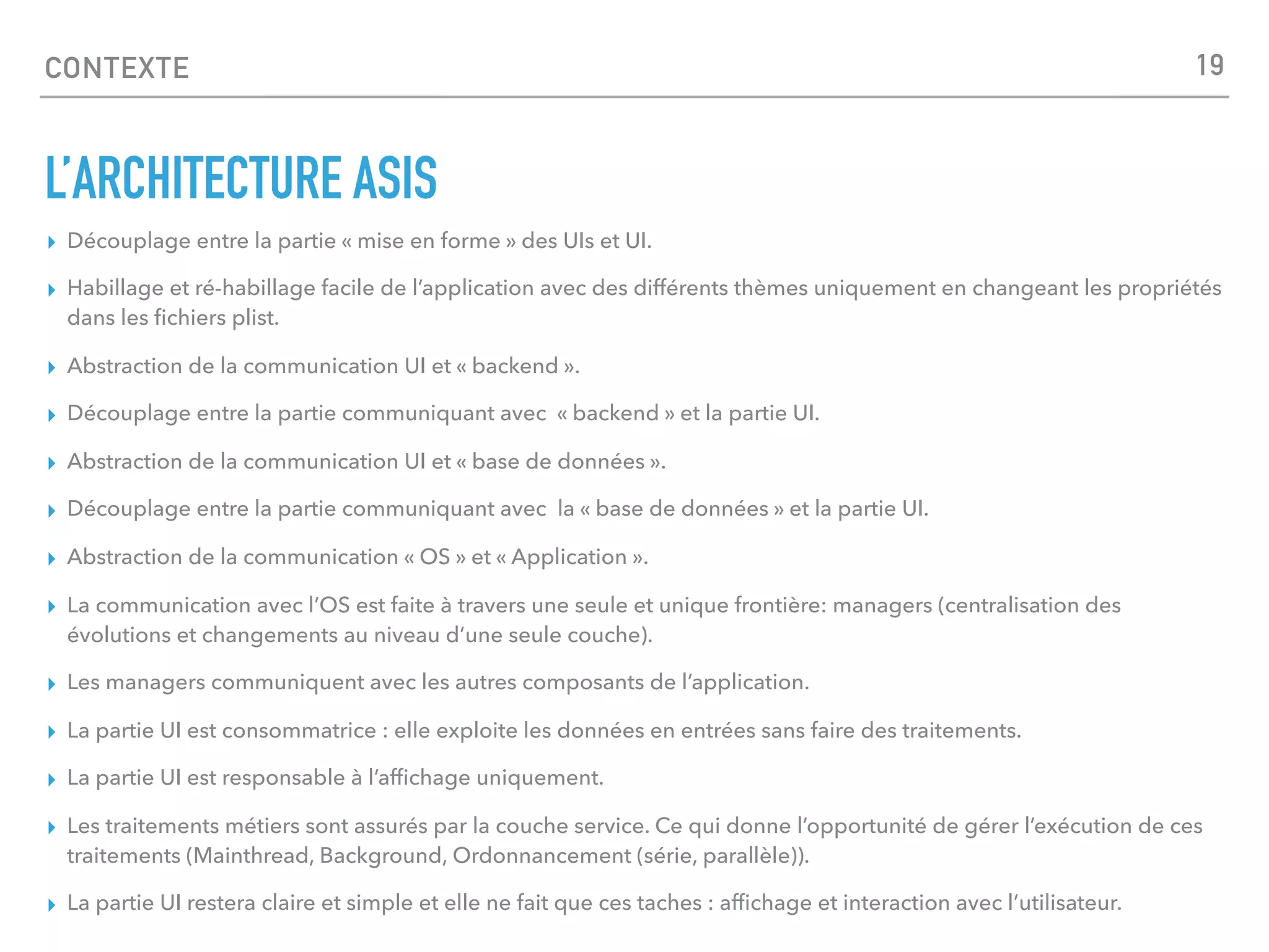 CONTEXTE
L’ARCHITECTURE ASIS
▸ Découplage entre la partie « mise en forme » des UIs et UI.
▸ Habillage et ré-habillage facile de l’application avec des différents thèmes uniquement en changeant les propriétés
dans les ﬁchiers plist.
▸ Abstraction de la communication UI et « backend ».
▸ Découplage entre la partie communiquant avec « backend » et la partie UI.
▸ Abstraction de la communication UI et « base de données ».
▸ Découplage entre la partie communiquant avec la « base de données » et la partie UI.
▸ Abstraction de la communication « OS » et « Application ».
▸ La communication avec l’OS est faite à travers une seule et unique frontière: managers (centralisation des
évolutions et changements au niveau d’une seule couche).
▸ Les managers communiquent avec les autres composants de l’application.
▸ La partie UI est consommatrice : elle exploite les données en entrées sans faire des traitements.
▸ La partie UI est responsable à l’afﬁchage uniquement.
▸ Les traitements métiers sont assurés par la couche service. Ce qui donne l’opportunité de gérer l’exécution de ces
traitements (Mainthread, Background, Ordonnancement (série, parallèle)).
▸ La partie UI restera claire et simple et elle ne fait que ces taches : afﬁchage et interaction avec l’utilisateur.
19
 