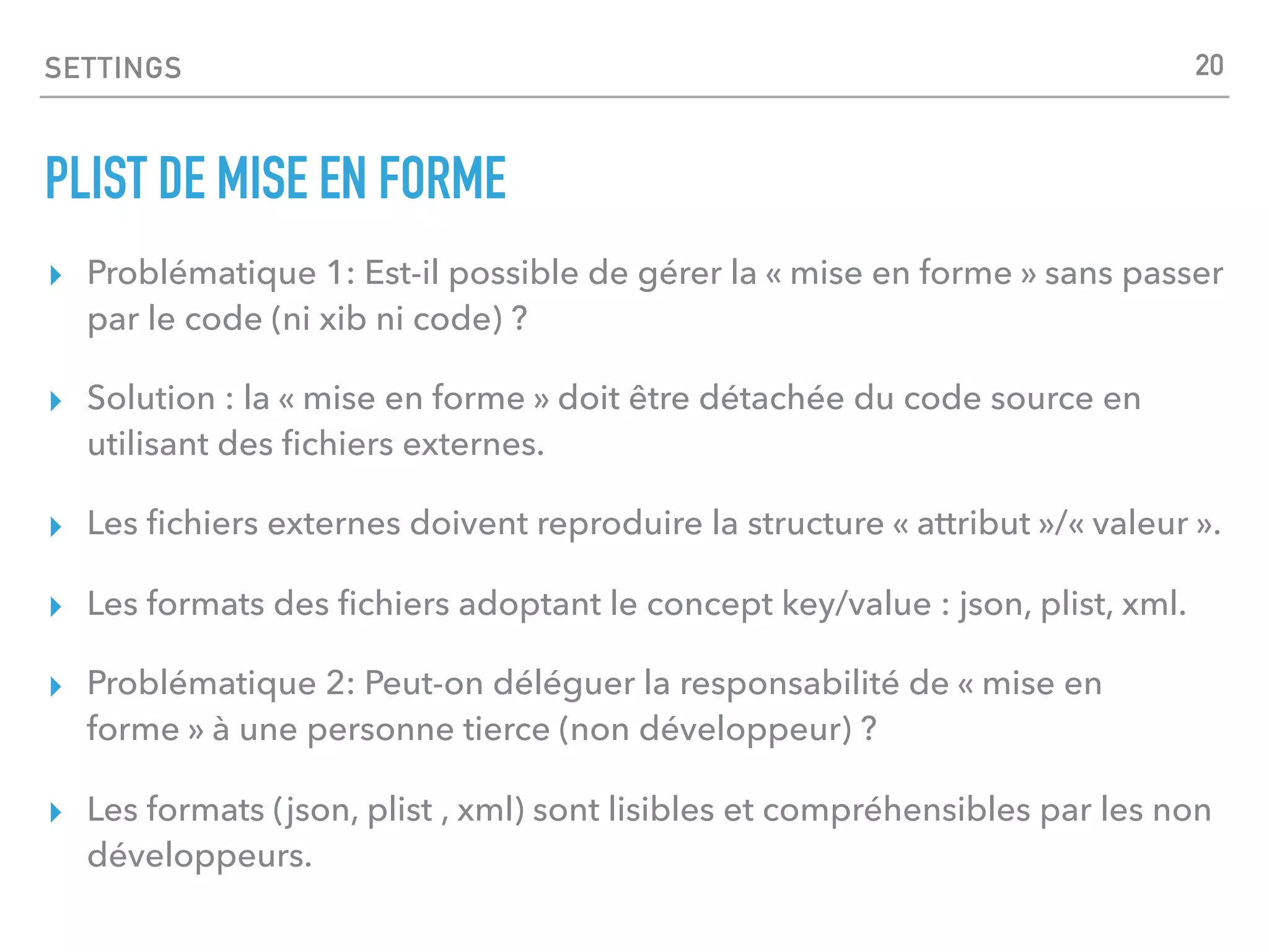 SETTINGS
PLIST DE MISE EN FORME
▸ Problématique 1: Est-il possible de gérer la « mise en forme » sans passer
par le code (ni xib ni code) ?
▸ Solution : la « mise en forme » doit être détachée du code source en
utilisant des ﬁchiers externes.
▸ Les ﬁchiers externes doivent reproduire la structure « attribut »/« valeur ».
▸ Les formats des ﬁchiers adoptant le concept key/value : json, plist, xml.
▸ Problématique 2: Peut-on déléguer la responsabilité de « mise en
forme » à une personne tierce (non développeur) ?
▸ Les formats (json, plist , xml) sont lisibles et compréhensibles par les non
développeurs.
20
 