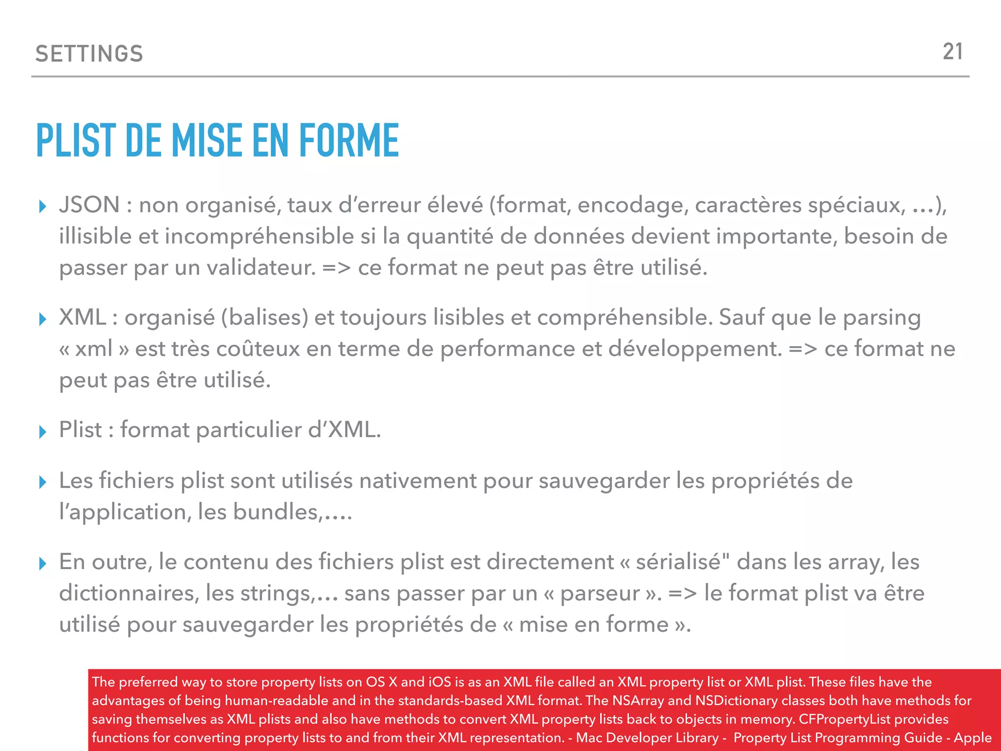 SETTINGS
PLIST DE MISE EN FORME
▸ JSON : non organisé, taux d’erreur élevé (format, encodage, caractères spéciaux, …),
illisible et incompréhensible si la quantité de données devient importante, besoin de
passer par un validateur. => ce format ne peut pas être utilisé.
▸ XML : organisé (balises) et toujours lisibles et compréhensible. Sauf que le parsing
« xml » est très coûteux en terme de performance et développement. => ce format ne
peut pas être utilisé.
▸ Plist : format particulier d’XML.
▸ Les ﬁchiers plist sont utilisés nativement pour sauvegarder les propriétés de
l’application, les bundles,….
▸ En outre, le contenu des ﬁchiers plist est directement « sérialisé" dans les array, les
dictionnaires, les strings,… sans passer par un « parseur ». => le format plist va être
utilisé pour sauvegarder les propriétés de « mise en forme ».
The preferred way to store property lists on OS X and iOS is as an XML ﬁle called an XML property list or XML plist. These ﬁles have the
advantages of being human-readable and in the standards-based XML format. The NSArray and NSDictionary classes both have methods for
saving themselves as XML plists and also have methods to convert XML property lists back to objects in memory. CFPropertyList provides
functions for converting property lists to and from their XML representation. - Mac Developer Library - Property List Programming Guide - Apple
21
 