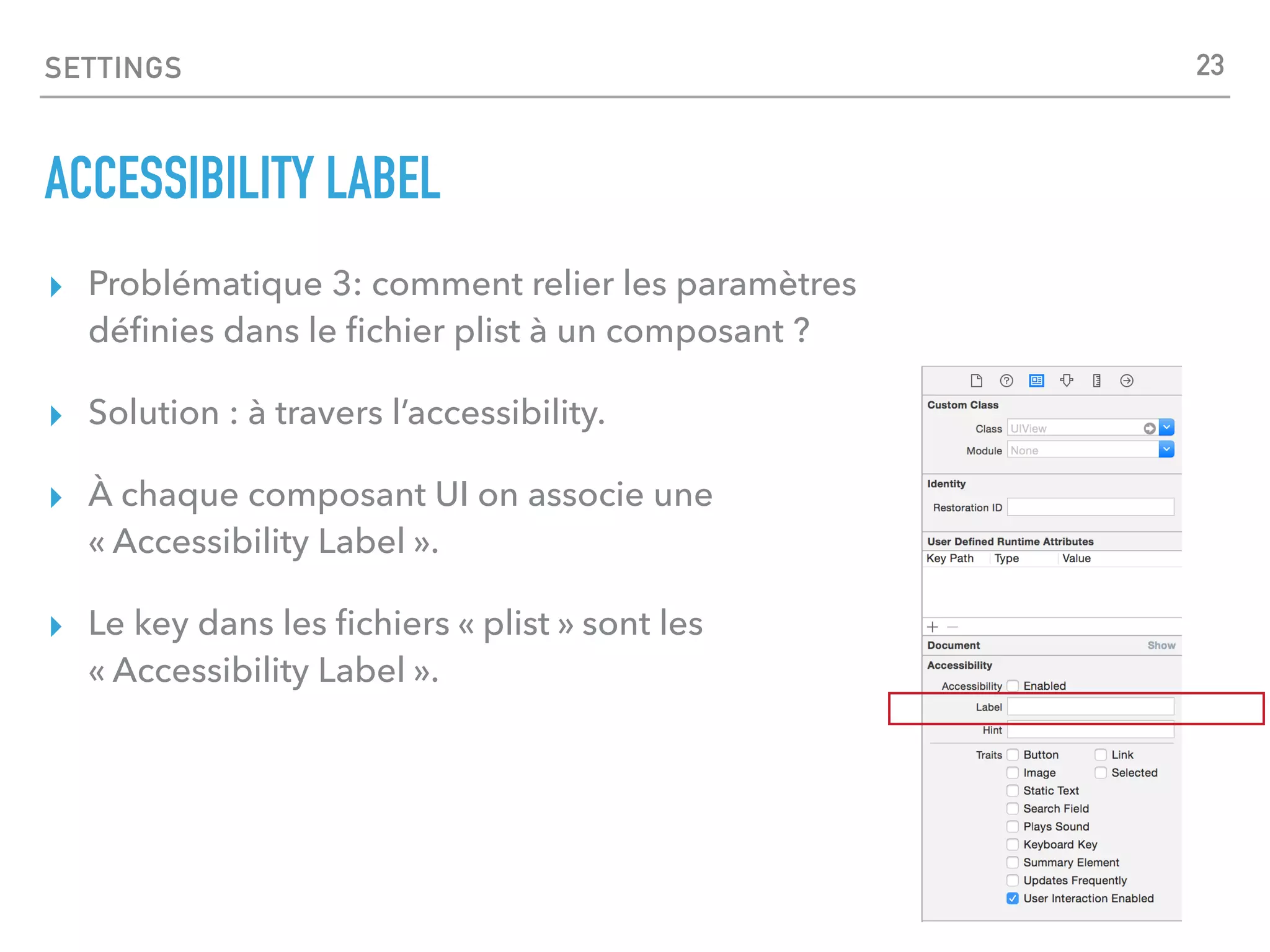 SETTINGS
ACCESSIBILITY LABEL
▸ Problématique 3: comment relier les paramètres
déﬁnies dans le ﬁchier plist à un composant ?
▸ Solution : à travers l’accessibility.
▸ À chaque composant UI on associe une
« Accessibility Label ».
▸ Le key dans les ﬁchiers « plist » sont les
« Accessibility Label ».
23
 