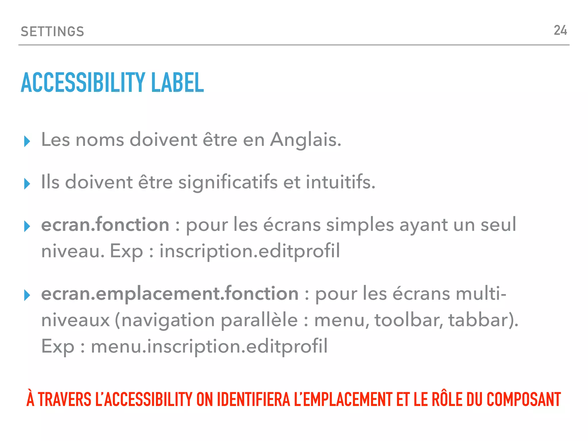 SETTINGS
ACCESSIBILITY LABEL
▸ Les noms doivent être en Anglais.
▸ Ils doivent être signiﬁcatifs et intuitifs.
▸ ecran.fonction : pour les écrans simples ayant un seul
niveau. Exp : inscription.editproﬁl
▸ ecran.emplacement.fonction : pour les écrans multi-
niveaux (navigation parallèle : menu, toolbar, tabbar).
Exp : menu.inscription.editproﬁl
À TRAVERS L’ACCESSIBILITY ON IDENTIFIERA L’EMPLACEMENT ET LE RÔLE DU COMPOSANT
24
 