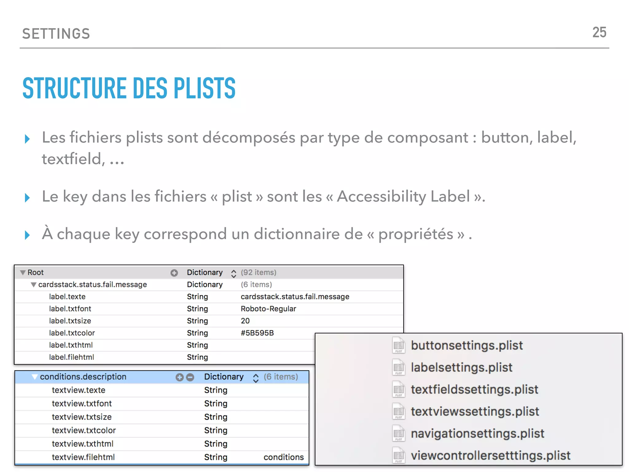 SETTINGS
STRUCTURE DES PLISTS
▸ Les ﬁchiers plists sont décomposés par type de composant : button, label,
textﬁeld, …
▸ Le key dans les ﬁchiers « plist » sont les « Accessibility Label ».
▸ À chaque key correspond un dictionnaire de « propriétés » .
25
 