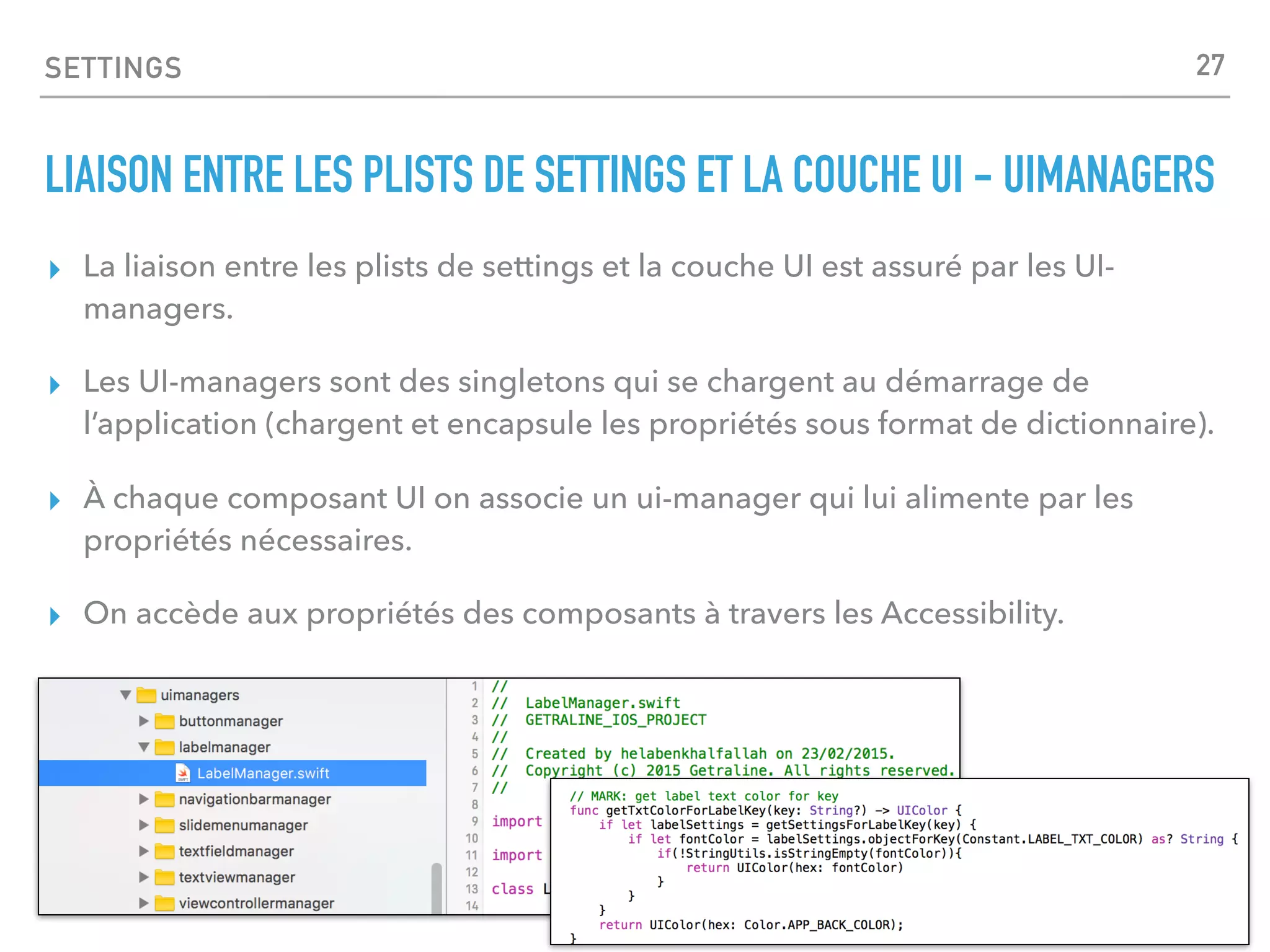 SETTINGS
LIAISON ENTRE LES PLISTS DE SETTINGS ET LA COUCHE UI - UIMANAGERS
▸ La liaison entre les plists de settings et la couche UI est assuré par les UI-
managers.
▸ Les UI-managers sont des singletons qui se chargent au démarrage de
l’application (chargent et encapsule les propriétés sous format de dictionnaire).
▸ À chaque composant UI on associe un ui-manager qui lui alimente par les
propriétés nécessaires.
▸ On accède aux propriétés des composants à travers les Accessibility.
27
 