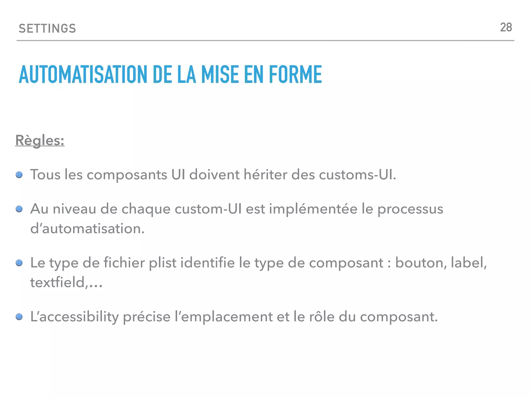 SETTINGS
AUTOMATISATION DE LA MISE EN FORME
Règles:
Tous les composants UI doivent hériter des customs-UI.
Au niveau de chaque custom-UI est implémentée le processus
d’automatisation.
Le type de ﬁchier plist identiﬁe le type de composant : bouton, label,
textﬁeld,…
L’accessibility précise l’emplacement et le rôle du composant.
28
 