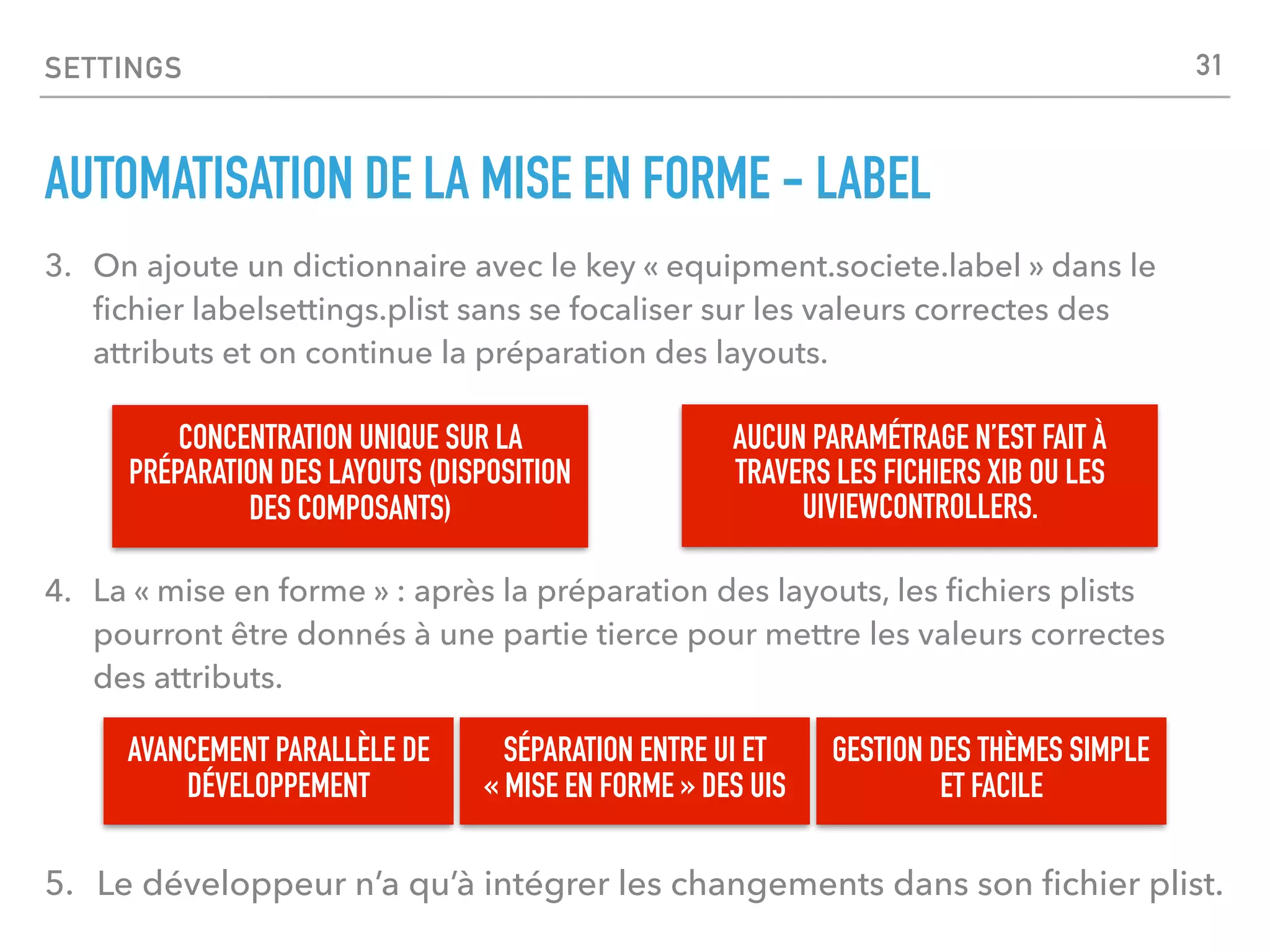 SETTINGS
AUTOMATISATION DE LA MISE EN FORME - LABEL
3. On ajoute un dictionnaire avec le key « equipment.societe.label » dans le
ﬁchier labelsettings.plist sans se focaliser sur les valeurs correctes des
attributs et on continue la préparation des layouts.
SÉPARATION ENTRE UI ET
« MISE EN FORME » DES UIS
CONCENTRATION UNIQUE SUR LA
PRÉPARATION DES LAYOUTS (DISPOSITION
DES COMPOSANTS)
4. La « mise en forme » : après la préparation des layouts, les ﬁchiers plists
pourront être donnés à une partie tierce pour mettre les valeurs correctes
des attributs.
AVANCEMENT PARALLÈLE DE
DÉVELOPPEMENT
5. Le développeur n’a qu’à intégrer les changements dans son ﬁchier plist.
GESTION DES THÈMES SIMPLE
ET FACILE
31
AUCUN PARAMÉTRAGE N’EST FAIT À
TRAVERS LES FICHIERS XIB OU LES
UIVIEWCONTROLLERS.
 