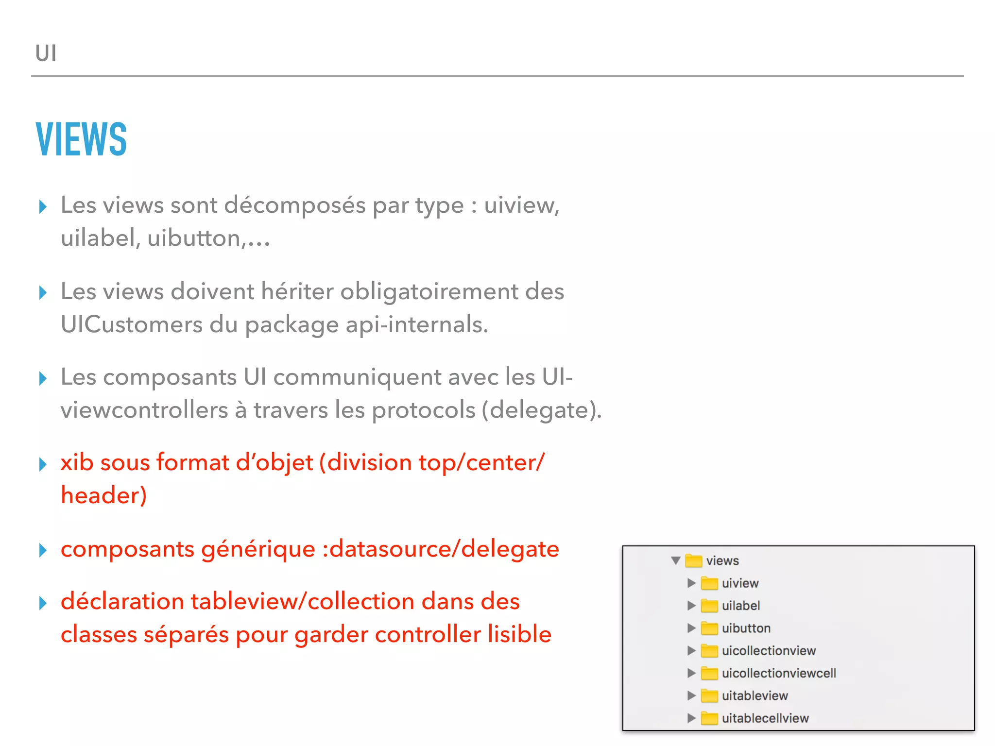 UI
VIEWS
▸ Les views sont décomposés par type : uiview,
uilabel, uibutton,…
▸ Les views doivent hériter obligatoirement des
UICustomers du package api-internals.
▸ Les composants UI communiquent avec les UI-
viewcontrollers à travers les protocols (delegate).
▸ xib sous format d’objet (division top/center/
header)
▸ composants générique :datasource/delegate
▸ déclaration tableview/collection dans des
classes séparés pour garder controller lisible
 