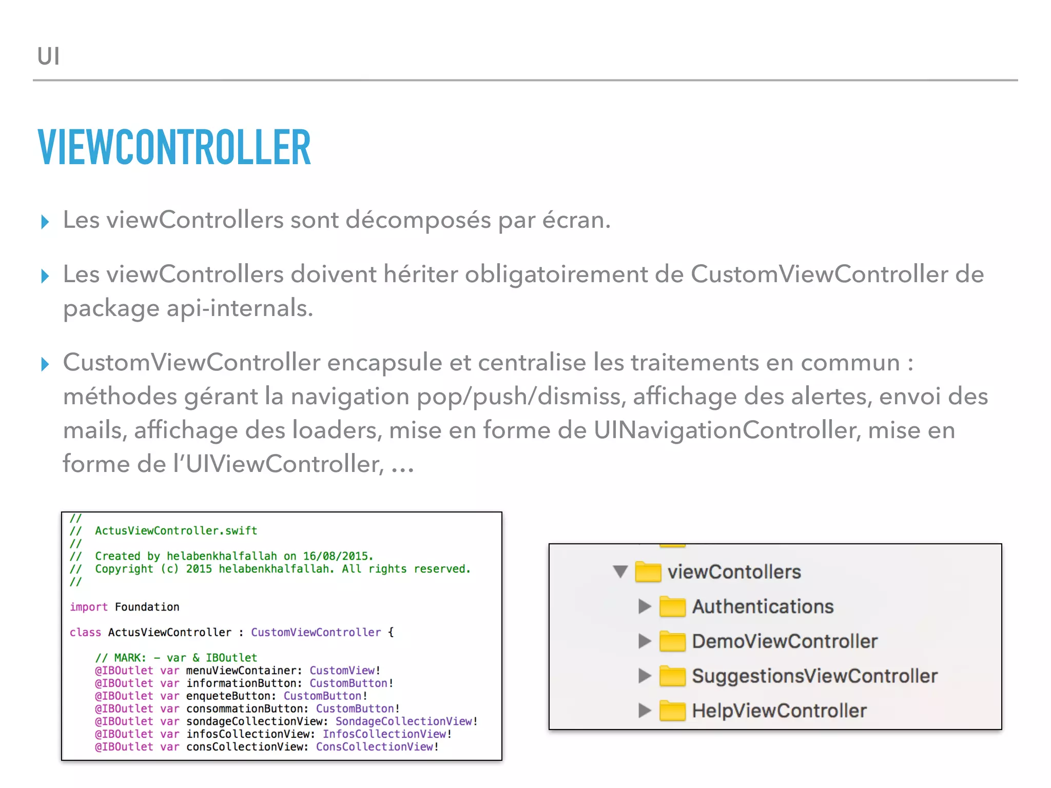 UI
VIEWCONTROLLER
▸ Les viewControllers sont décomposés par écran.
▸ Les viewControllers doivent hériter obligatoirement de CustomViewController de
package api-internals.
▸ CustomViewController encapsule et centralise les traitements en commun :
méthodes gérant la navigation pop/push/dismiss, afﬁchage des alertes, envoi des
mails, afﬁchage des loaders, mise en forme de UINavigationController, mise en
forme de l’UIViewController, …
 