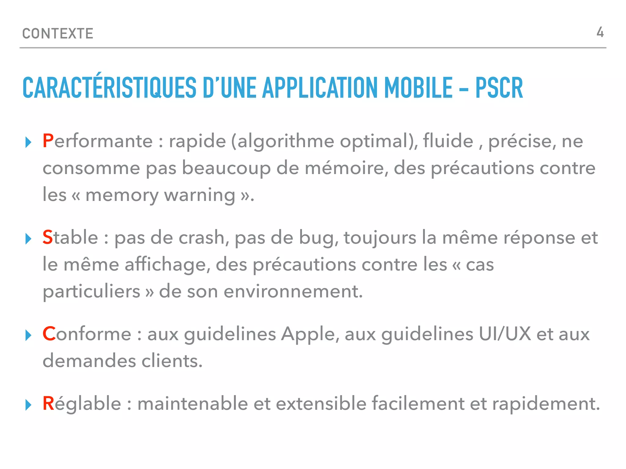 CONTEXTE
CARACTÉRISTIQUES D’UNE APPLICATION MOBILE - PSCR
▸ Performante : rapide (algorithme optimal), ﬂuide , précise, ne
consomme pas beaucoup de mémoire, des précautions contre
les « memory warning ».
▸ Stable : pas de crash, pas de bug, toujours la même réponse et
le même afﬁchage, des précautions contre les « cas
particuliers » de son environnement.
▸ Conforme : aux guidelines Apple, aux guidelines UI/UX et aux
demandes clients.
▸ Réglable : maintenable et extensible facilement et rapidement.
4
 