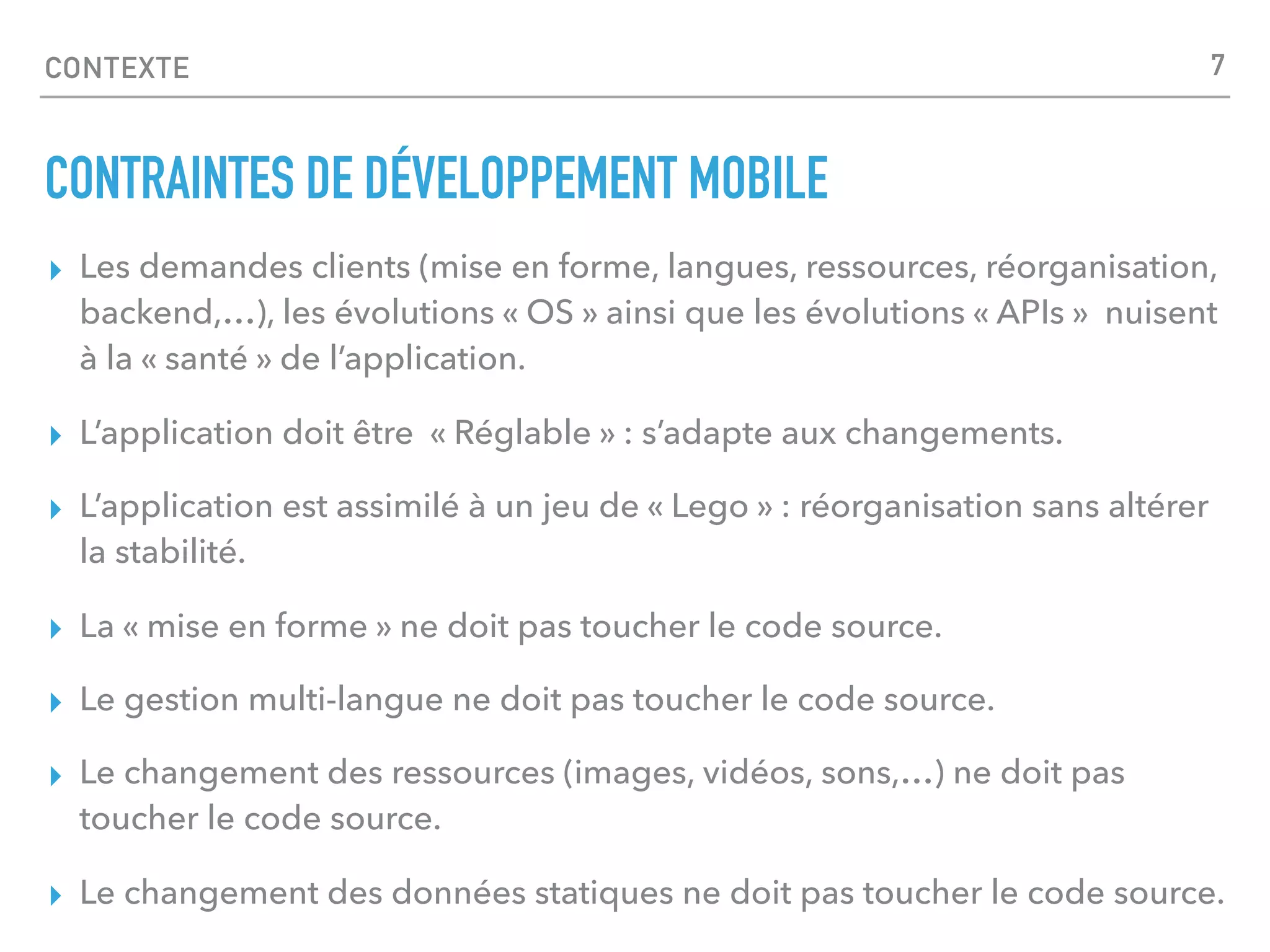 CONTEXTE
CONTRAINTES DE DÉVELOPPEMENT MOBILE
▸ Les demandes clients (mise en forme, langues, ressources, réorganisation,
backend,…), les évolutions « OS » ainsi que les évolutions « APIs » nuisent
à la « santé » de l’application.
▸ L’application doit être « Réglable » : s’adapte aux changements.
▸ L’application est assimilé à un jeu de « Lego » : réorganisation sans altérer
la stabilité.
▸ La « mise en forme » ne doit pas toucher le code source.
▸ Le gestion multi-langue ne doit pas toucher le code source.
▸ Le changement des ressources (images, vidéos, sons,…) ne doit pas
toucher le code source.
▸ Le changement des données statiques ne doit pas toucher le code source.
7
 