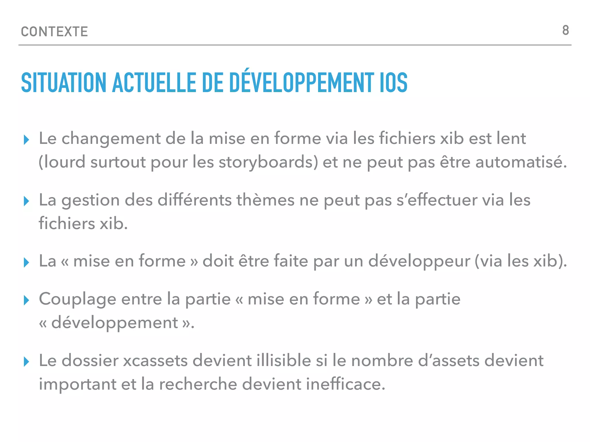 CONTEXTE
SITUATION ACTUELLE DE DÉVELOPPEMENT IOS
▸ Le changement de la mise en forme via les ﬁchiers xib est lent
(lourd surtout pour les storyboards) et ne peut pas être automatisé.
▸ La gestion des différents thèmes ne peut pas s’effectuer via les
ﬁchiers xib.
▸ La « mise en forme » doit être faite par un développeur (via les xib).
▸ Couplage entre la partie « mise en forme » et la partie
« développement ».
▸ Le dossier xcassets devient illisible si le nombre d’assets devient
important et la recherche devient inefﬁcace.
8
 