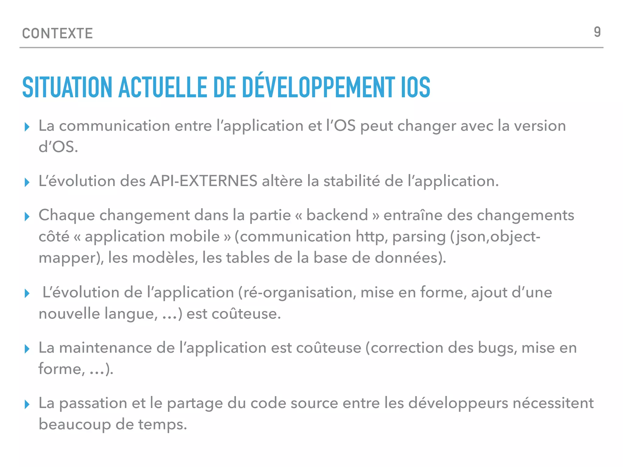 CONTEXTE
▸ La communication entre l’application et l’OS peut changer avec la version
d’OS.
▸ L’évolution des API-EXTERNES altère la stabilité de l’application.
▸ Chaque changement dans la partie « backend » entraîne des changements
côté « application mobile » (communication http, parsing (json,object-
mapper), les modèles, les tables de la base de données).
▸ L’évolution de l’application (ré-organisation, mise en forme, ajout d’une
nouvelle langue, …) est coûteuse.
▸ La maintenance de l’application est coûteuse (correction des bugs, mise en
forme, …).
▸ La passation et le partage du code source entre les développeurs nécessitent
beaucoup de temps.
SITUATION ACTUELLE DE DÉVELOPPEMENT IOS
9
 