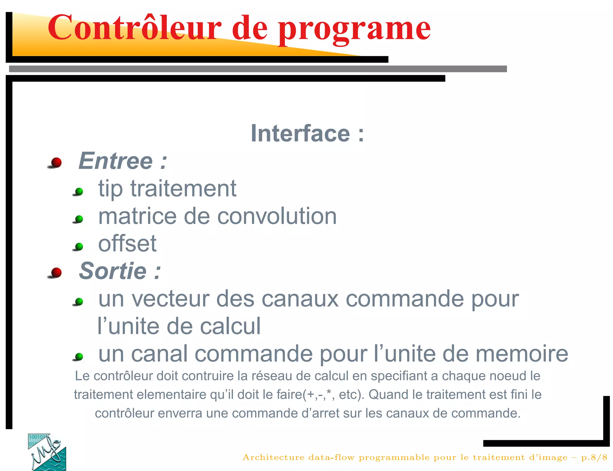 Contrôleur de programe

                                 Interface :
 Entree :
  tip traitement
  matrice de convolution
  offset
 Sortie :
  un vecteur des canaux commande pour
  l’unite de calcul
  un canal commande pour l’unite de memoire
 Le contrôleur doit contruire la réseau de calcul en speciﬁant a chaque noeud le
 traitement elementaire qu’il doit le faire(+,-,*, etc). Quand le traitement est ﬁni le
      contrôleur enverra une commande d’arret sur les canaux de commande.


                               Architecture data-flow programmable pour le traitement d’image – p.8/8
 