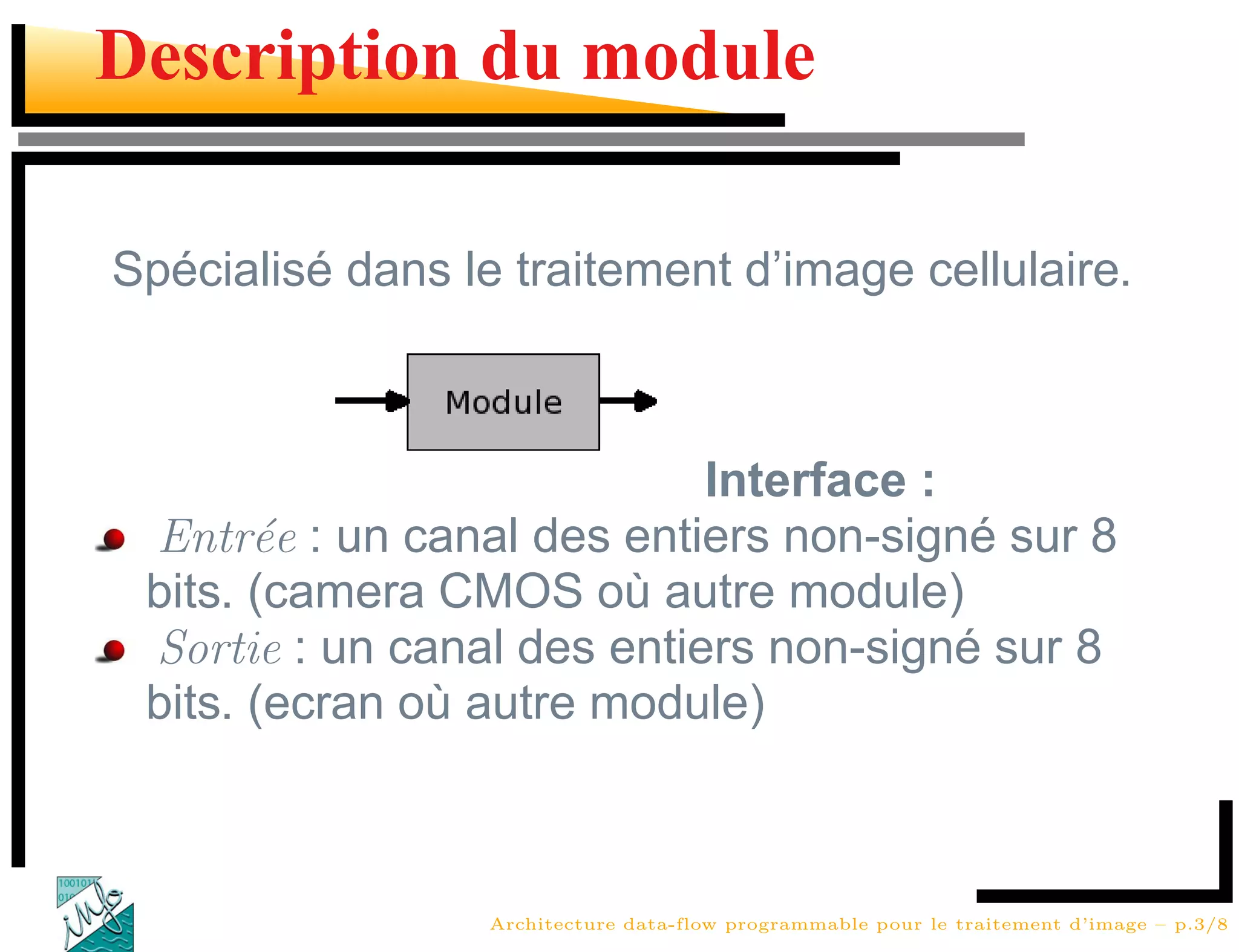 Description du module

Spécialisé dans le traitement d’image cellulaire.



                            Interface :
 Entr´e : un canal des entiers non-signé sur 8
       e
 bits. (camera CMOS où autre module)
 Sortie : un canal des entiers non-signé sur 8
 bits. (ecran où autre module)



                  Architecture data-flow programmable pour le traitement d’image – p.3/8
 