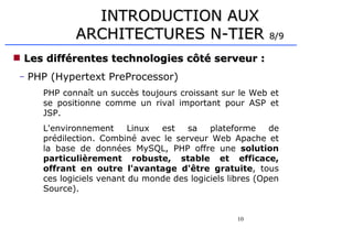 10
 Les différentes technologies côté serveur :
Les différentes technologies côté serveur :
– PHP (Hypertext PreProcessor)
PHP connaît un succès toujours croissant sur le Web et
se positionne comme un rival important pour ASP et
JSP.
L'environnement Linux est sa plateforme de
prédilection. Combiné avec le serveur Web Apache et
la base de données MySQL, PHP offre une solution
particulièrement robuste, stable et efficace,
offrant en outre l'avantage d'être gratuite, tous
ces logiciels venant du monde des logiciels libres (Open
Source).
INTRODUCTION AUX
INTRODUCTION AUX
ARCHITECTURES N-TIER
ARCHITECTURES N-TIER 8/9
8/9
 
