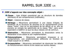 16
RAPPEL SUR J2EE
RAPPEL SUR J2EE 1/6
1/6
J2EE s’appuie sur des concepts objet :
J2EE s’appuie sur des concepts objet :
Classe
Classe : type d’objet
: type d’objet caractérisé par sa structure de données
caractérisé par sa structure de données
(attributs) et son comportement (méthodes).
(attributs) et son comportement (méthodes).
Objet
Objet : instance de classe.
: instance de classe.
Héritage
Héritage :
: Mécanisme permettant à une classe d’objets de
Mécanisme permettant à une classe d’objets de
bénéficier de la structure de données et du comportement d’une
bénéficier de la structure de données et du comportement d’une
classe mère, tout en lui permettant de les affiner et ce, afin de
classe mère, tout en lui permettant de les affiner et ce, afin de
prendre en compte les spécificités de la classe fille, sans avoir
prendre en compte les spécificités de la classe fille, sans avoir
cependant à redéfinir ce que les deux classes ont de commun.
cependant à redéfinir ce que les deux classes ont de commun.
Abstraction
Abstraction :
: Mécanisme permettant la dissociation entre la
Mécanisme permettant la dissociation entre la
déclaration d’une classe et son implémentation
déclaration d’une classe et son implémentation.
.
Polymorphisme
Polymorphisme :
: Mécanisme permettant d’associer à un
Mécanisme permettant d’associer à un
comportement, une implémentation différente en fonction de
comportement, une implémentation différente en fonction de
l’objet auquel on se réfère
l’objet auquel on se réfère.
.
Encapsulation
Encapsulation :
: Mécanisme permettant de dissimuler les détails
Mécanisme permettant de dissimuler les détails
du fonctionnement interne d’une classe aux autres classes.
du fonctionnement interne d’une classe aux autres classes.
 