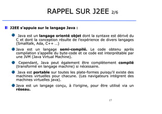 17
RAPPEL SUR J2EE
RAPPEL SUR J2EE 2/6
2/6
J2EE s’appuie sur le langage Java :
J2EE s’appuie sur le langage Java :
Java est un
Java est un langage orienté objet
langage orienté objet dont la syntaxe est dérivé du
dont la syntaxe est dérivé du
C et dont la conception résulte de l’expérience de divers langages
C et dont la conception résulte de l’expérience de divers langages
(Smalltalk, Ada, C++ …)
(Smalltalk, Ada, C++ …)
Java est un langage
Java est un langage semi-compilé.
semi-compilé. Le code obtenu après
Le code obtenu après
compilation s’appelle du byte-code et ce code est interprétable par
compilation s’appelle du byte-code et ce code est interprétable par
une JVM (Java Virtual Machine)
une JVM (Java Virtual Machine).
.
Cependant, Java peut également être complètement
Cependant, Java peut également être complètement compilé
compilé
(transformé en langage machine) si nécessaire.
(transformé en langage machine) si nécessaire.
Java est
Java est portable
portable sur toutes les plate-formes puisqu’il existe des
sur toutes les plate-formes puisqu’il existe des
machines virtuelles pour chacune. (Les navigateurs intègrent des
machines virtuelles pour chacune. (Les navigateurs intègrent des
machines virtuelles java).
machines virtuelles java).
Java est un langage conçu, à l’origine, pour être utilisé via un
Java est un langage conçu, à l’origine, pour être utilisé via un
réseau.
réseau.
 