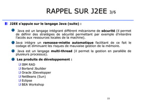 18
RAPPEL SUR J2EE
RAPPEL SUR J2EE 3/6
3/6
J2EE s’appuie sur le langage Java (suite) :
J2EE s’appuie sur le langage Java (suite) :
Java est un langage intégrant différent mécanisme de
Java est un langage intégrant différent mécanisme de sécurité
sécurité (il permet
(il permet
de définir des stratégies de sécurité permettant par exemple d’interdire
de définir des stratégies de sécurité permettant par exemple d’interdire
l’accès aux ressources locales de la machine).
l’accès aux ressources locales de la machine).
Java intègre un
Java intègre un ramasse-miette automatique
ramasse-miette automatique facilitant de ce fait le
facilitant de ce fait le
codage et diminuant les risques de mauvaise gestion de la mémoire.
codage et diminuant les risques de mauvaise gestion de la mémoire.
Java est un langage
Java est un langage multi-thread
multi-thread (il permet la gestion en parallèle de
(il permet la gestion en parallèle de
plusieurs processus).
plusieurs processus).
Les produits de développement :
Les produits de développement :
 IBM RAD
IBM RAD
 Borland Jbuilder
Borland Jbuilder
 Oracle JDevelopper
Oracle JDevelopper
 NetBeans (Sun)
NetBeans (Sun)
 Eclipse
Eclipse
 BEA Workshop
BEA Workshop
 