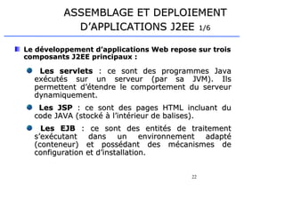 22
ASSEMBLAGE ET DEPLOIEMENT
ASSEMBLAGE ET DEPLOIEMENT
D’APPLICATIONS J2EE
D’APPLICATIONS J2EE 1/6
1/6
Le développement d’applications Web repose sur trois
Le développement d’applications Web repose sur trois
composants J2EE principaux :
composants J2EE principaux :
Les servlets
Les servlets : ce sont des programmes Java
: ce sont des programmes Java
exécutés sur un serveur (par sa JVM). Ils
exécutés sur un serveur (par sa JVM). Ils
permettent d’étendre le comportement du serveur
permettent d’étendre le comportement du serveur
dynamiquement.
dynamiquement.
Les JSP
Les JSP : ce sont des pages HTML incluant du
: ce sont des pages HTML incluant du
code JAVA (stocké à l’intérieur de balises).
code JAVA (stocké à l’intérieur de balises).
Les EJB
Les EJB : ce sont des
: ce sont des entités de traitement
entités de traitement
s’exécutant dans un environnement adapté
s’exécutant dans un environnement adapté
(conteneur)
(conteneur) et possédant des mécanismes de
et possédant des mécanismes de
configuration et d’installation.
configuration et d’installation.
 