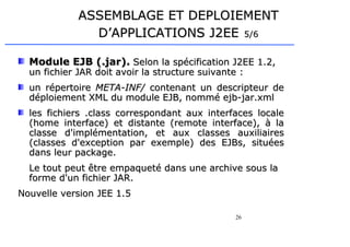 26
ASSEMBLAGE ET DEPLOIEMENT
ASSEMBLAGE ET DEPLOIEMENT
D’APPLICATIONS J2EE
D’APPLICATIONS J2EE 5/6
5/6
Module EJB (.jar).
Module EJB (.jar). Selon la spécification J2EE 1.2,
Selon la spécification J2EE 1.2,
un fichier JAR doit avoir la structure suivante :
un fichier JAR doit avoir la structure suivante :
un répertoire
un répertoire META-INF/
META-INF/ contenant un descripteur de
contenant un descripteur de
déploiement XML du module EJB, nommé ejb-jar.xml
déploiement XML du module EJB, nommé ejb-jar.xml
les fichiers .class correspondant aux interfaces locale
les fichiers .class correspondant aux interfaces locale
(home interface) et distante (remote interface), à la
(home interface) et distante (remote interface), à la
classe d'implémentation, et aux classes auxiliaires
classe d'implémentation, et aux classes auxiliaires
(classes d'exception par exemple) des EJBs, situées
(classes d'exception par exemple) des EJBs, situées
dans leur package.
dans leur package.
Le tout peut être empaqueté dans une archive sous la
Le tout peut être empaqueté dans une archive sous la
forme d'un fichier JAR.
forme d'un fichier JAR.
Nouvelle version JEE 1.5
Nouvelle version JEE 1.5
 