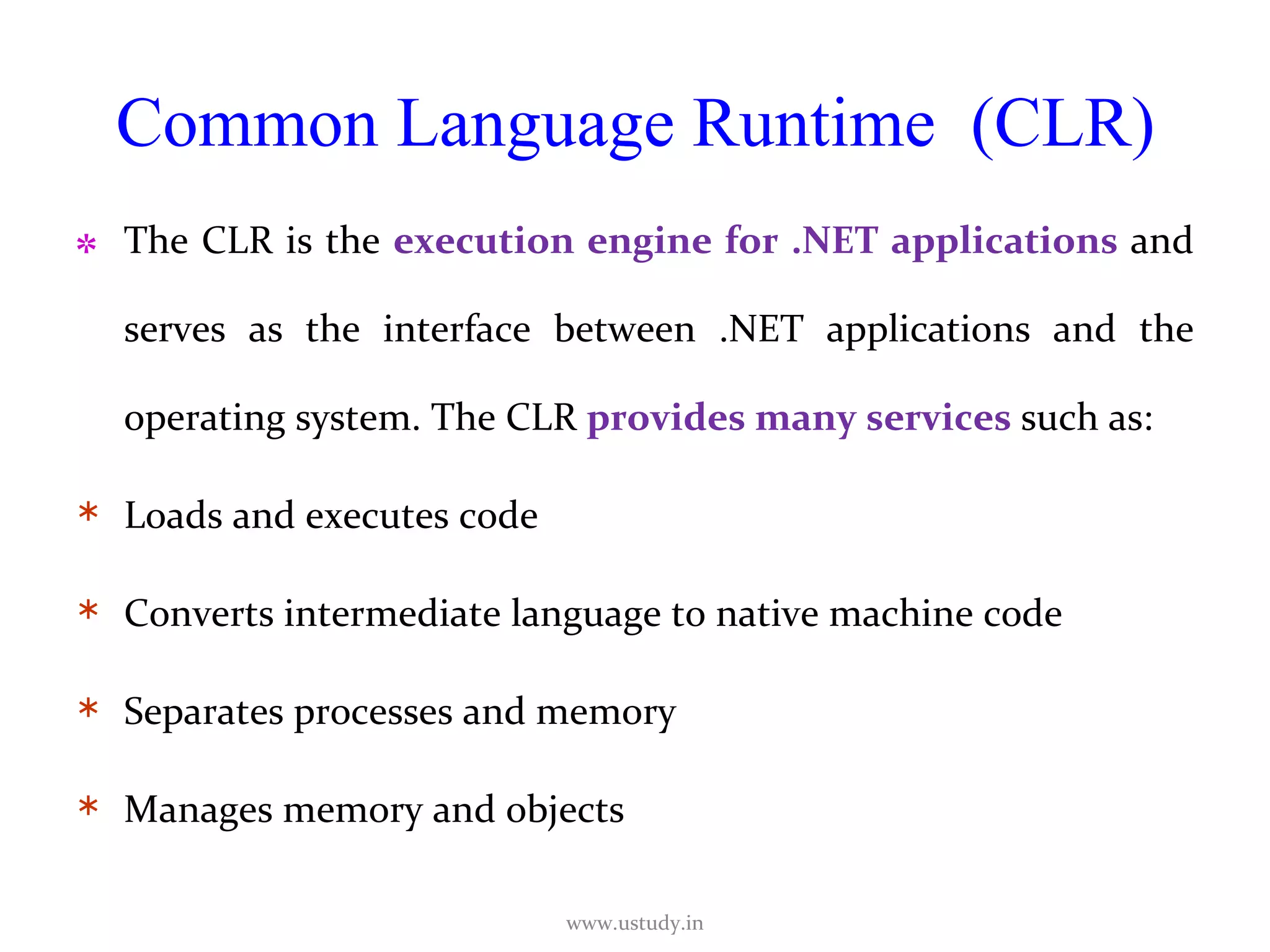 Common Language Runtime  (CLR) The CLR is the  execution engine for .NET applications  and serves as the interface between .NET applications and the operating system. The CLR  provides many services  such as: Loads and executes code Converts intermediate language to native machine code Separates processes and memory Manages memory and objects www.ustudy.in 