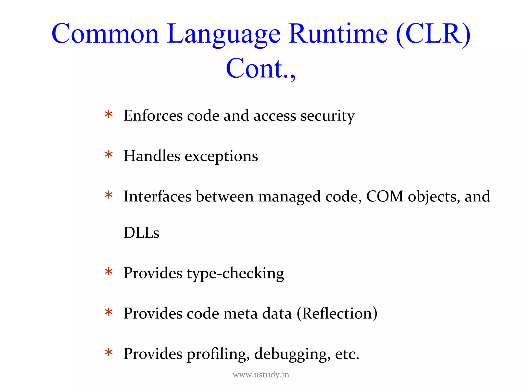 Common Language Runtime (CLR) Cont., Enforces code and access security Handles exceptions Interfaces between managed code, COM objects, and DLLs Provides type-checking Provides code meta data (Reflection) Provides profiling, debugging, etc. www.ustudy.in 