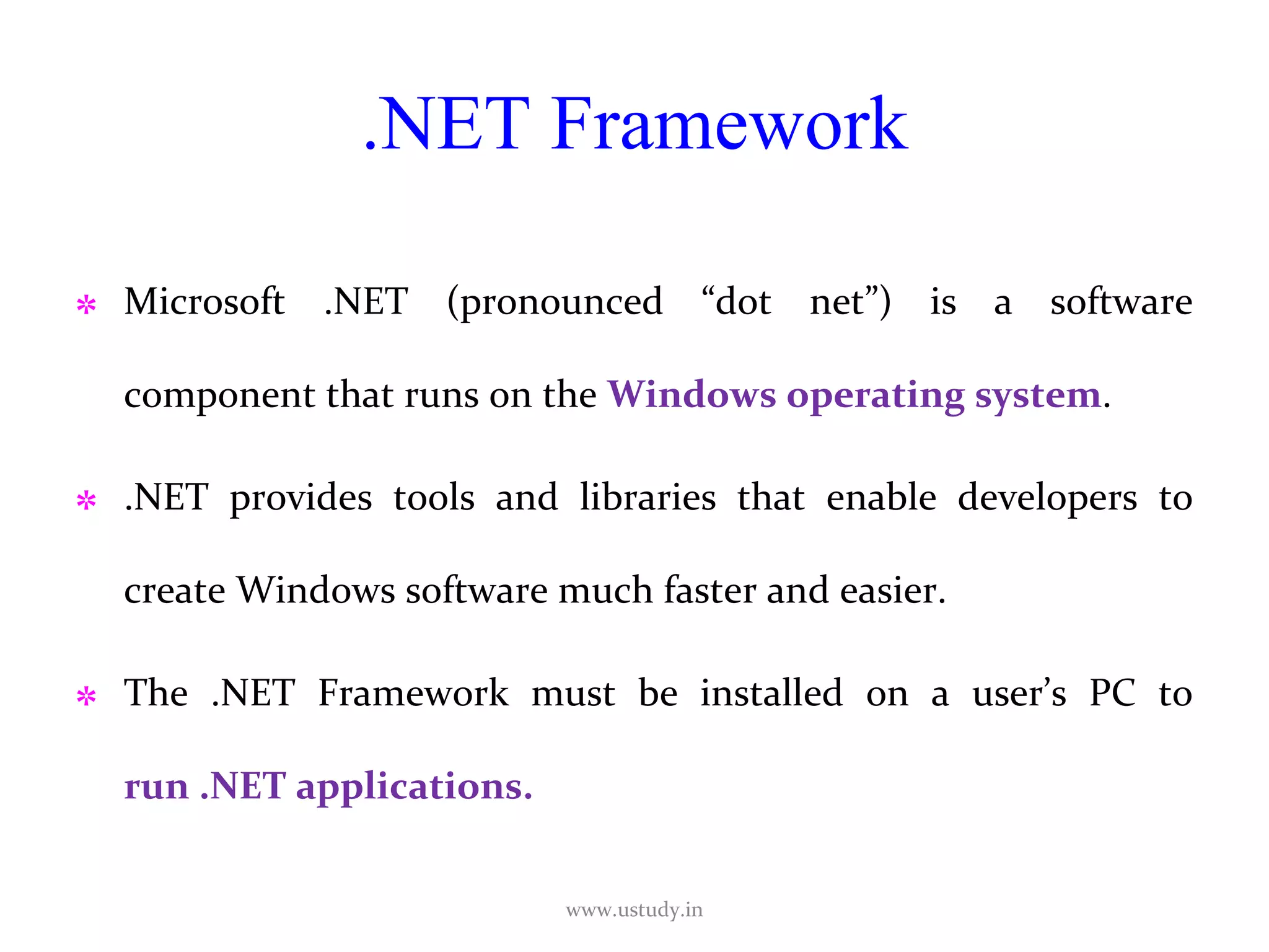 .NET Framework Microsoft .NET (pronounced “dot net”) is a software component that runs on the  Windows operating system .  .NET provides tools and libraries that enable developers to create Windows software much faster and easier.  The .NET Framework must be installed on a user’s PC to  run .NET applications. www.ustudy.in 