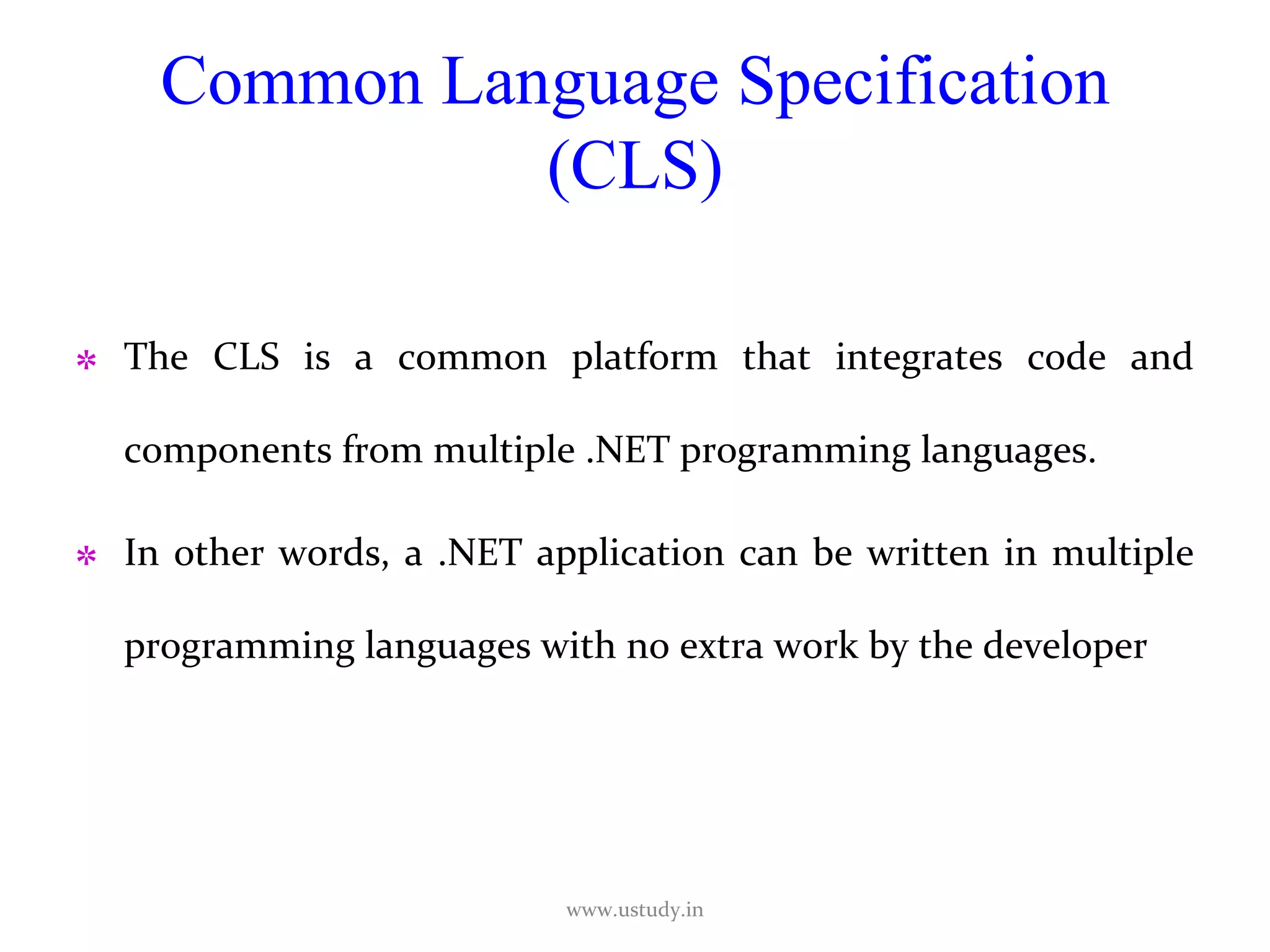 Common Language Specification (CLS) The CLS is a common platform that integrates code and components from multiple .NET programming languages.  In other words, a .NET application can be written in multiple programming languages with no extra work by the developer  www.ustudy.in 