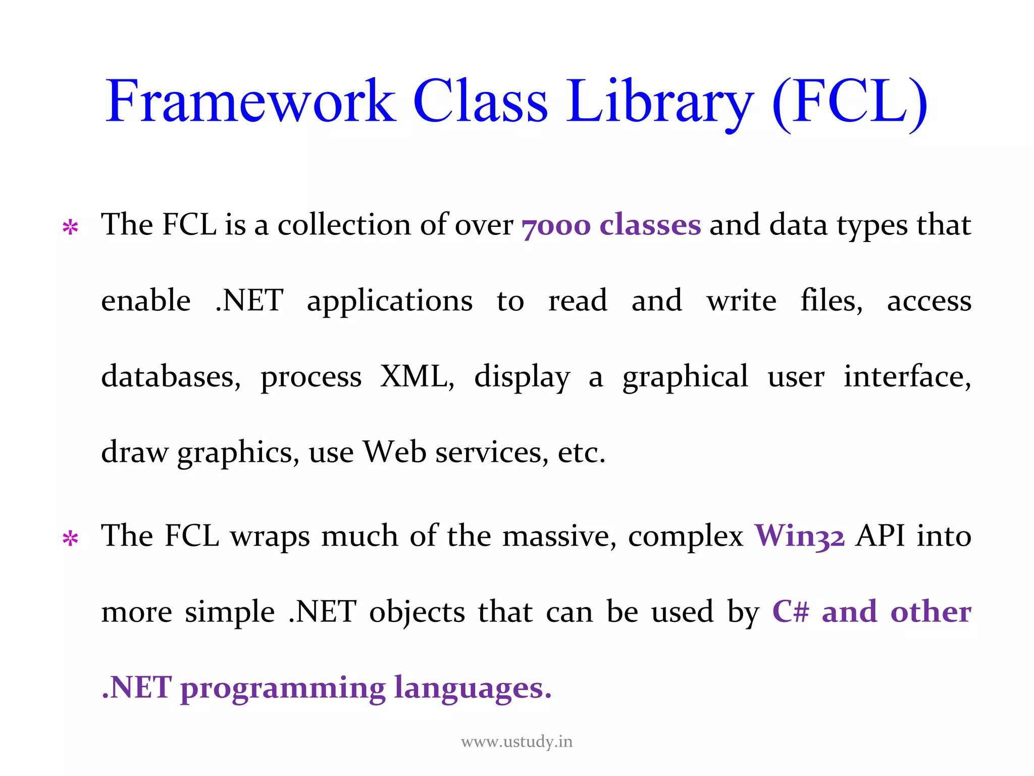 Framework Class Library (FCL) The FCL is a collection of over  7000 classes  and data types that enable .NET applications to read and write files, access databases, process XML, display a graphical user interface, draw graphics, use Web services, etc.  The FCL wraps much of the massive, complex  Win32  API into more simple .NET objects that can be used by  C# and other .NET programming languages. www.ustudy.in 