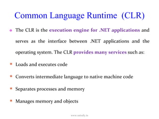 Common Language Runtime  (CLR) The CLR is the  execution engine for .NET applications  and serves as the interface between .NET applications and the operating system. The CLR  provides many services  such as: Loads and executes code Converts intermediate language to native machine code Separates processes and memory Manages memory and objects www.ustudy.in 