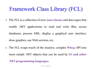 Framework Class Library (FCL) The FCL is a collection of over  7000 classes  and data types that enable .NET applications to read and write files, access databases, process XML, display a graphical user interface, draw graphics, use Web services, etc.  The FCL wraps much of the massive, complex  Win32  API into more simple .NET objects that can be used by  C# and other .NET programming languages. www.ustudy.in 