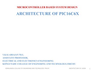 MICROCONTROLLER BASED SYSTEM DESIGN
ARCHITECTURE OF PIC16C6X
V.KALAIRAJAN M.E;
ASSISTANT PROFESSOR,
ELECTRICALAND ELECTRONICS ENGINEERING
KONGUNADU COLLEGE OF ENGINERING AND TECHNOLOGY,TRICHY
KONGUNADU COLLEGE OF ENGINERING AND TECHNOLOGY, TRICHY ARCHITECTURE OF 16C6X 1
 