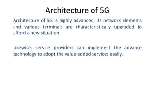 Architecture of 5G
Architecture of 5G is highly advanced, its network elements
and various terminals are characteristically upgraded to
afford a new situation.
Likewise, service providers can implement the advance
technology to adopt the value-added services easily.
 