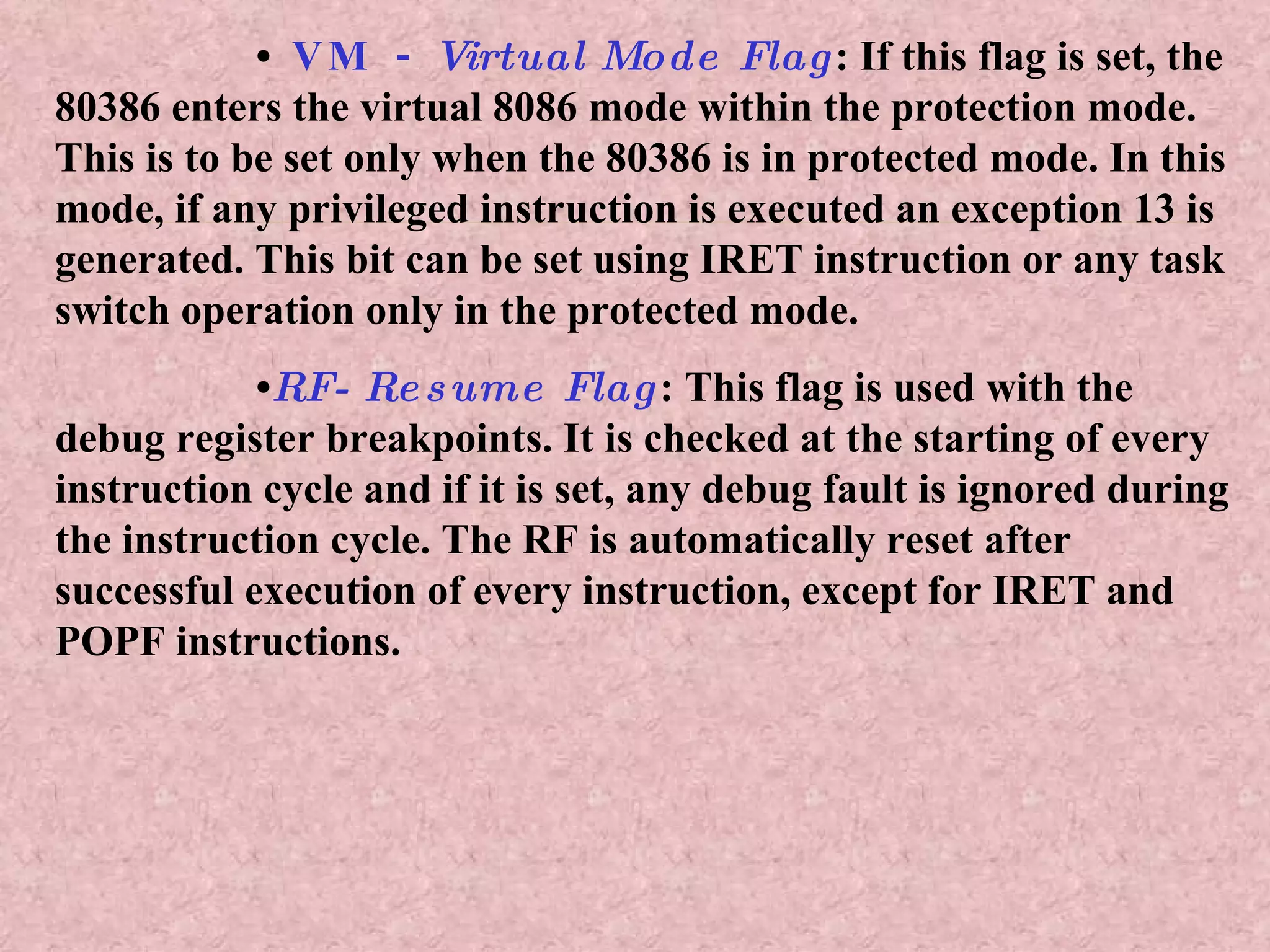 •  VM -  Virtual Mode Flag : If this flag is set, the 80386 enters the virtual 8086 mode within the protection mode. This is to be set only when the 80386 is in protected mode. In this mode, if any privileged instruction is executed an exception 13 is generated. This bit can be set using IRET instruction or any task switch operation only in the protected mode. • RF- Resume Flag : This flag is used with the debug register breakpoints. It is checked at the starting of every instruction cycle and if it is set, any debug fault is ignored during the instruction cycle. The RF is automatically reset after successful execution of every instruction, except for IRET and POPF instructions. 
