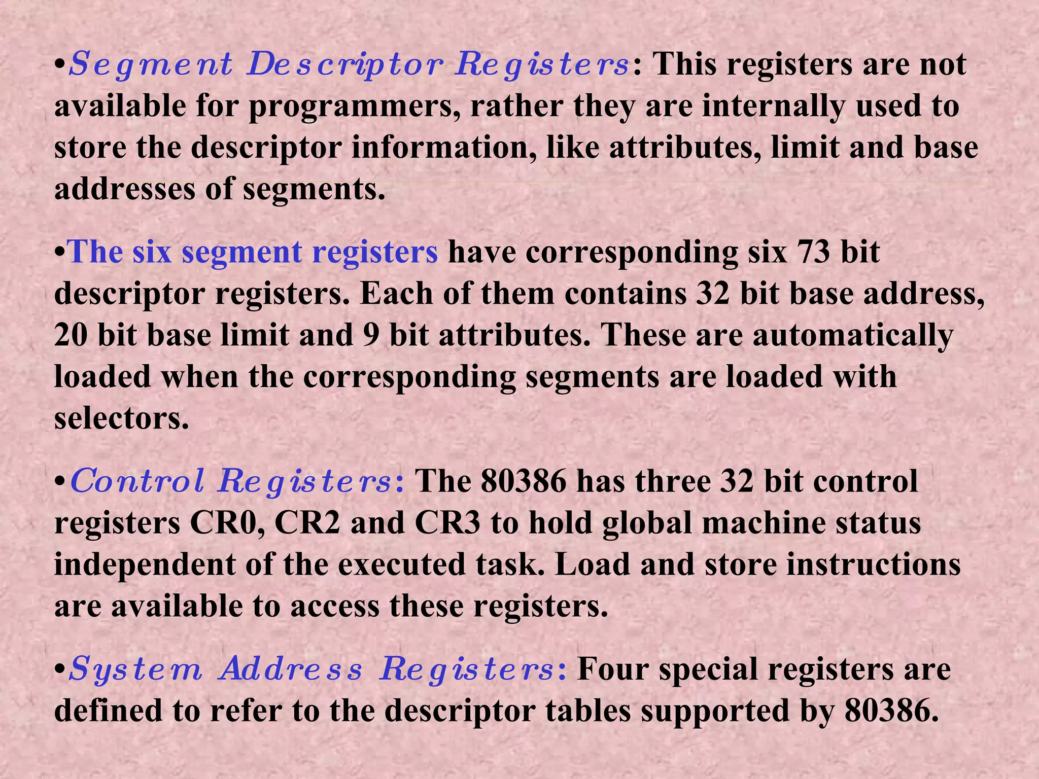 • Segment Descriptor Registers : This registers are not available for programmers, rather they are internally used to store the descriptor information, like attributes, limit and base addresses of segments.  • The six segment registers  have corresponding six 73 bit descriptor registers. Each of them contains 32 bit base address, 20 bit base limit and 9 bit attributes. These are automatically loaded when the corresponding segments are loaded with selectors. • Control Registers :  The 80386 has three 32 bit control registers CR0, CR2 and CR3 to hold global machine status independent of the executed task. Load and store instructions are available to access these registers. • System Address Registers :  Four special registers are defined to refer to the descriptor tables supported by 80386. 