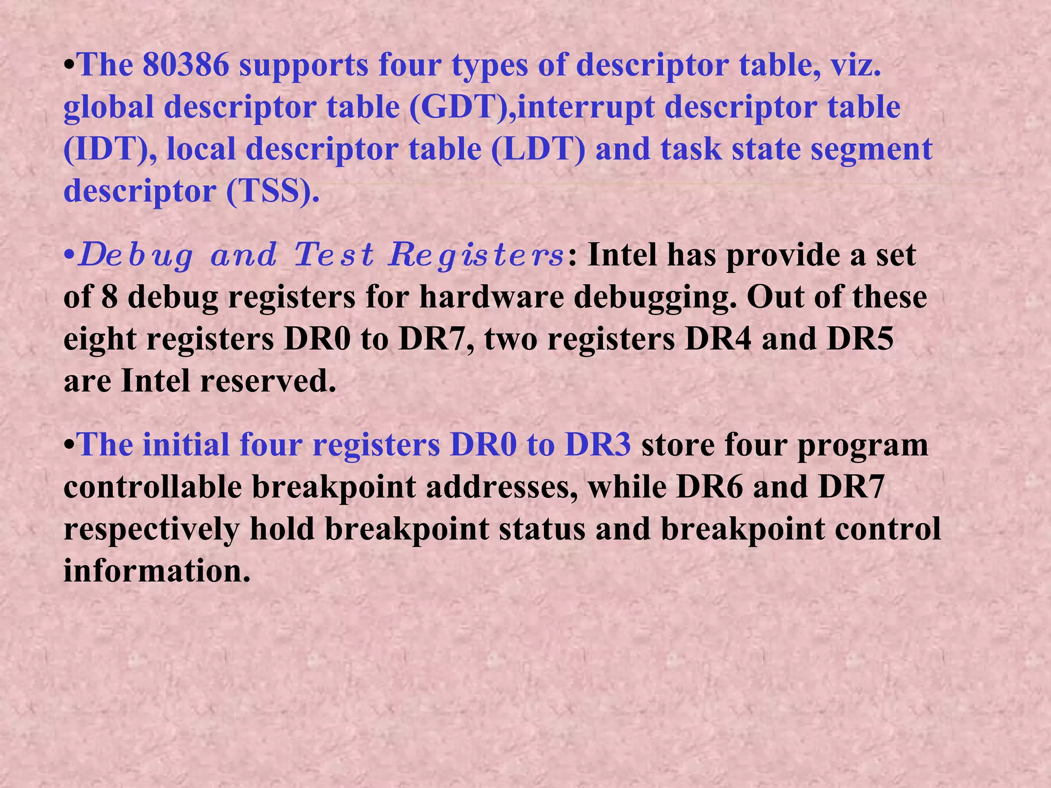 • The 80386 supports four types of descriptor table, viz. global descriptor table (GDT),interrupt descriptor table (IDT), local descriptor table (LDT) and task state segment descriptor (TSS). • Debug and Test Registers : Intel has provide a set of 8 debug registers for hardware debugging. Out of these eight registers DR0 to DR7, two registers DR4 and DR5 are Intel reserved. • The initial four registers DR0 to DR3  store four program controllable breakpoint addresses, while DR6 and DR7 respectively hold breakpoint status and breakpoint control information. 