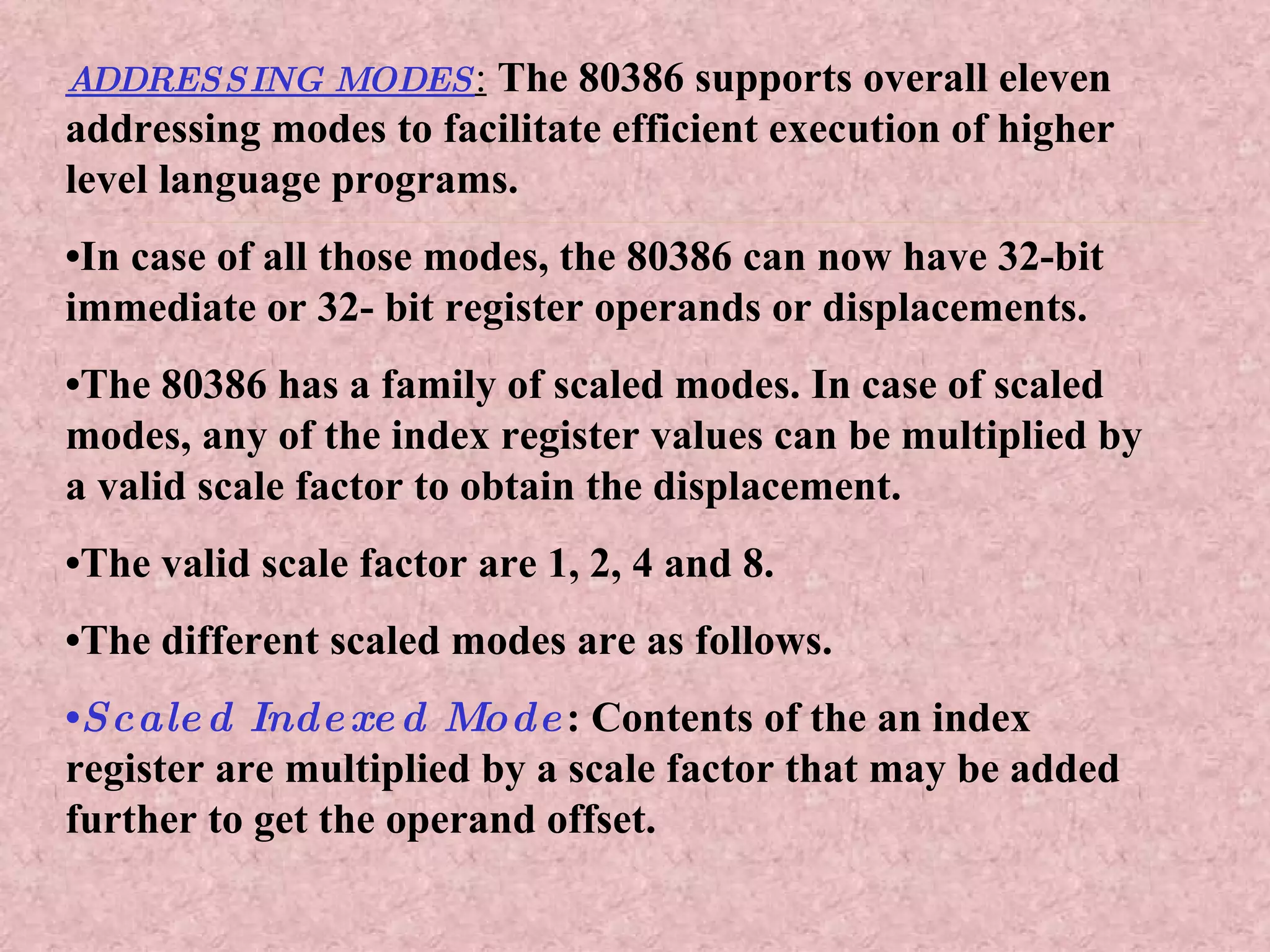ADDRESSING MODES :   The 80386 supports overall eleven addressing modes to facilitate efficient execution of higher level language programs. • In case of all those modes, the 80386 can now have 32-bit immediate or 32- bit register operands or displacements. • The 80386 has a family of scaled modes. In case of scaled modes, any of the index register values can be multiplied by a valid scale factor to obtain the displacement. • The valid scale factor are 1, 2, 4 and 8.  • The different scaled modes are as follows. • Scaled Indexed Mode : Contents of the an index register are multiplied by a scale factor that may be added further to get the operand offset. 