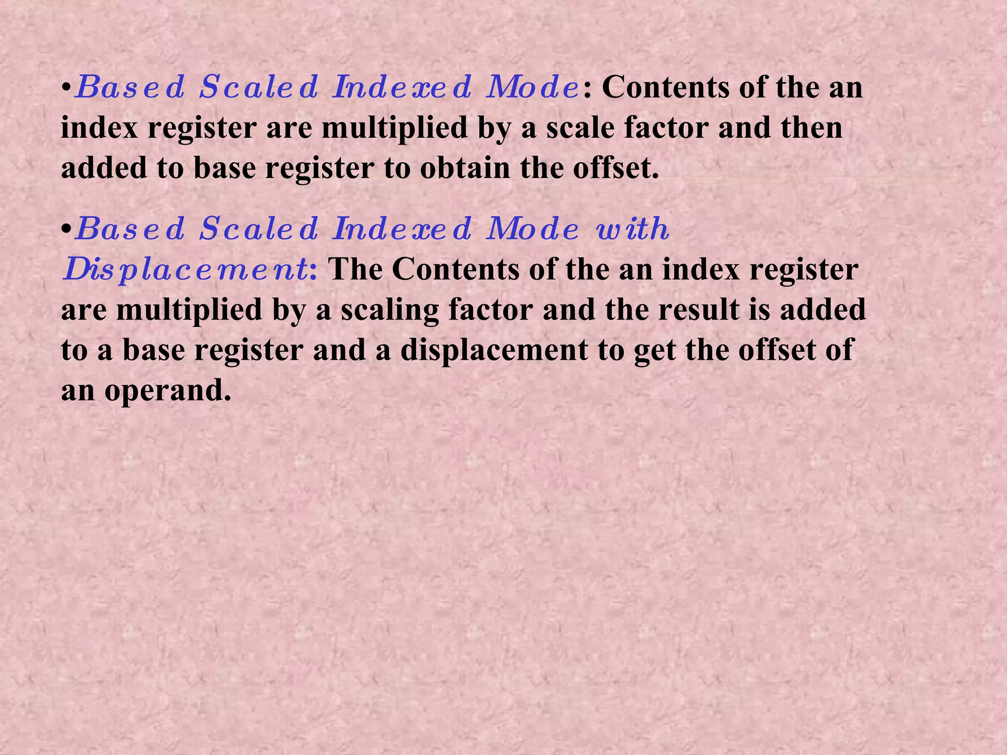 • Based Scaled Indexed Mode : Contents of the an index register are multiplied by a scale factor and then added to base register to obtain the offset. • Based Scaled Indexed Mode with Displacement :  The Contents of the an index register are multiplied by a scaling factor and the result is added to a base register and a displacement to get the offset of an operand. 