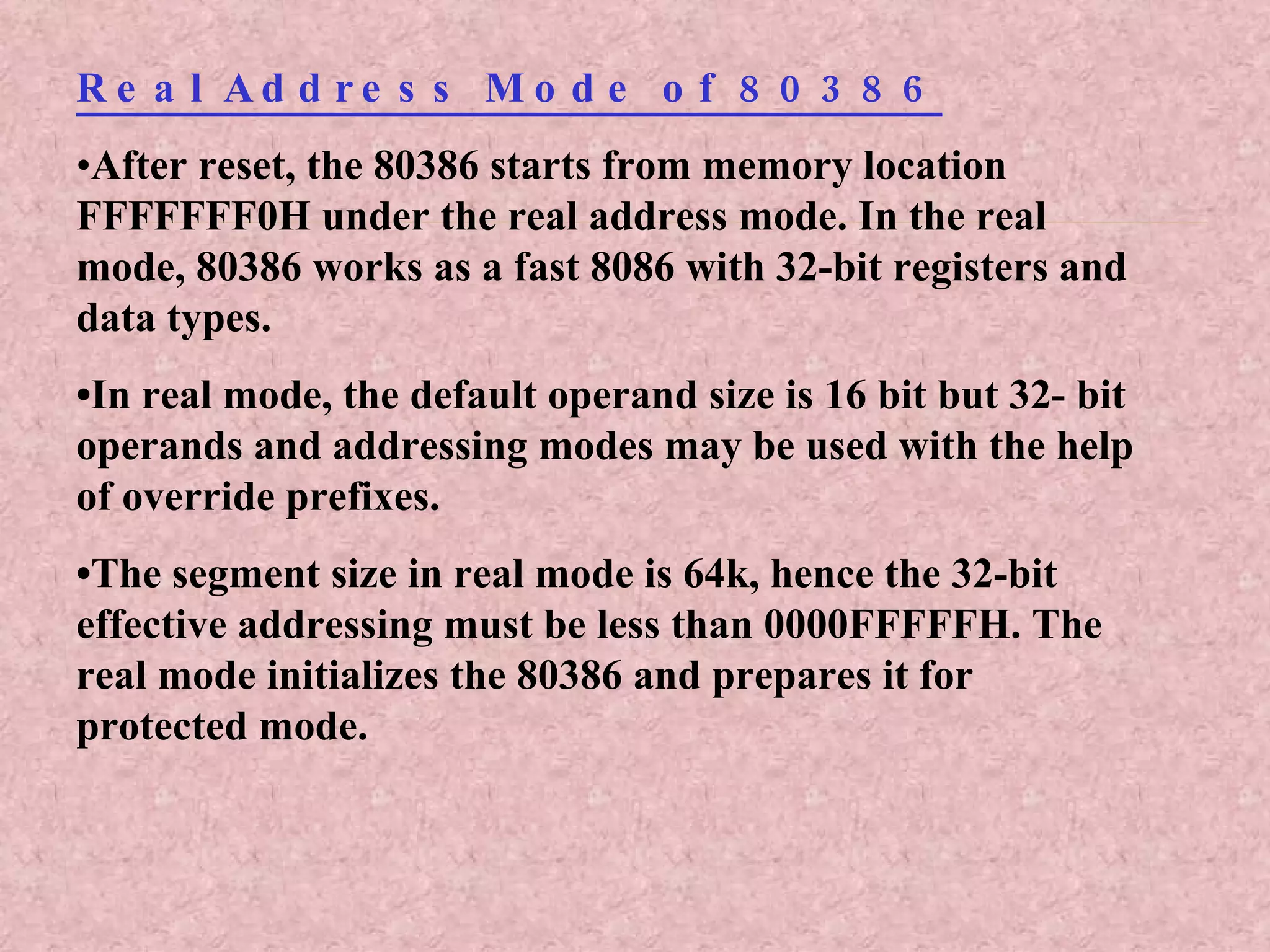 Real Address Mode of 80386 • After reset, the 80386 starts from memory location FFFFFFF0H under the real address mode. In the real mode, 80386 works as a fast 8086 with 32-bit registers and data types. • In real mode, the default operand size is 16 bit but 32- bit operands and addressing modes may be used with the help of override prefixes. • The segment size in real mode is 64k, hence the 32-bit effective addressing must be less than 0000FFFFFH. The real mode initializes the 80386 and prepares it for protected mode. 