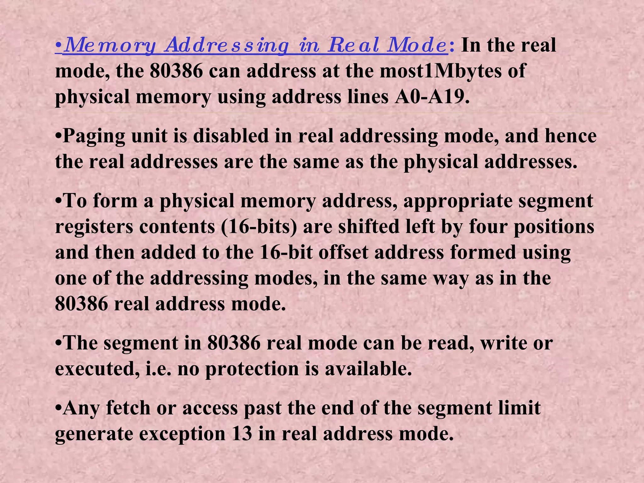 • Memory Addressing in Real Mode :  In the real mode, the 80386 can address at the most1Mbytes of physical memory using address lines A0-A19. • Paging unit is disabled in real addressing mode, and hence the real addresses are the same as the physical addresses. • To form a physical memory address, appropriate segment registers contents (16-bits) are shifted left by four positions and then added to the 16-bit offset address formed using one of the addressing modes, in the same way as in the 80386 real address mode. • The segment in 80386 real mode can be read, write or executed, i.e. no protection is available. • Any fetch or access past the end of the segment limit generate exception 13 in real address mode. 