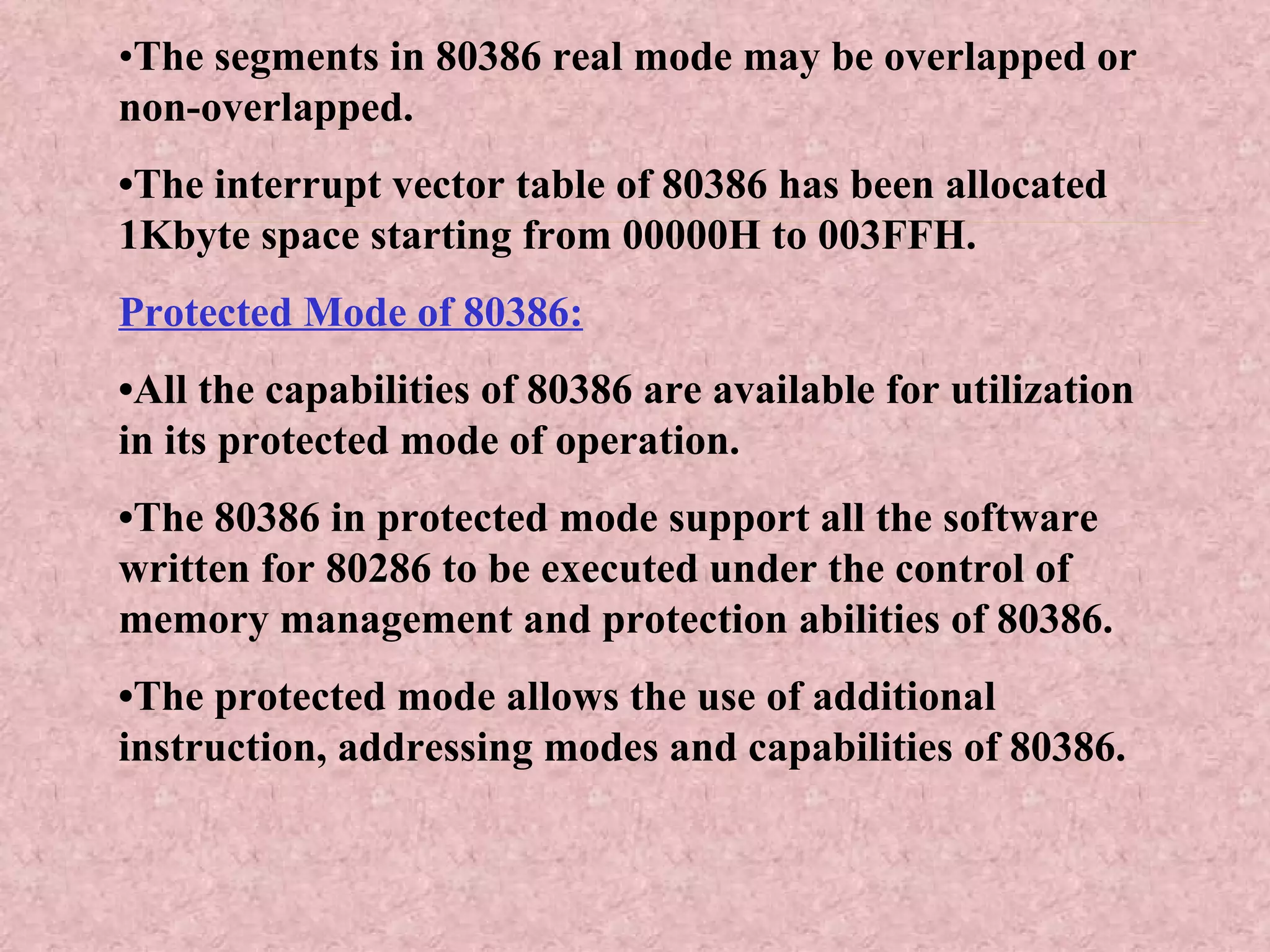 • The segments in 80386 real mode may be overlapped or non-overlapped. • The interrupt vector table of 80386 has been allocated 1Kbyte space starting from 00000H to 003FFH. Protected Mode of 80386: • All the capabilities of 80386 are available for utilization in its protected mode of operation. • The 80386 in protected mode support all the software written for 80286 to be executed under the control of memory management and protection abilities of 80386. • The protected mode allows the use of additional instruction, addressing modes and capabilities of 80386. 