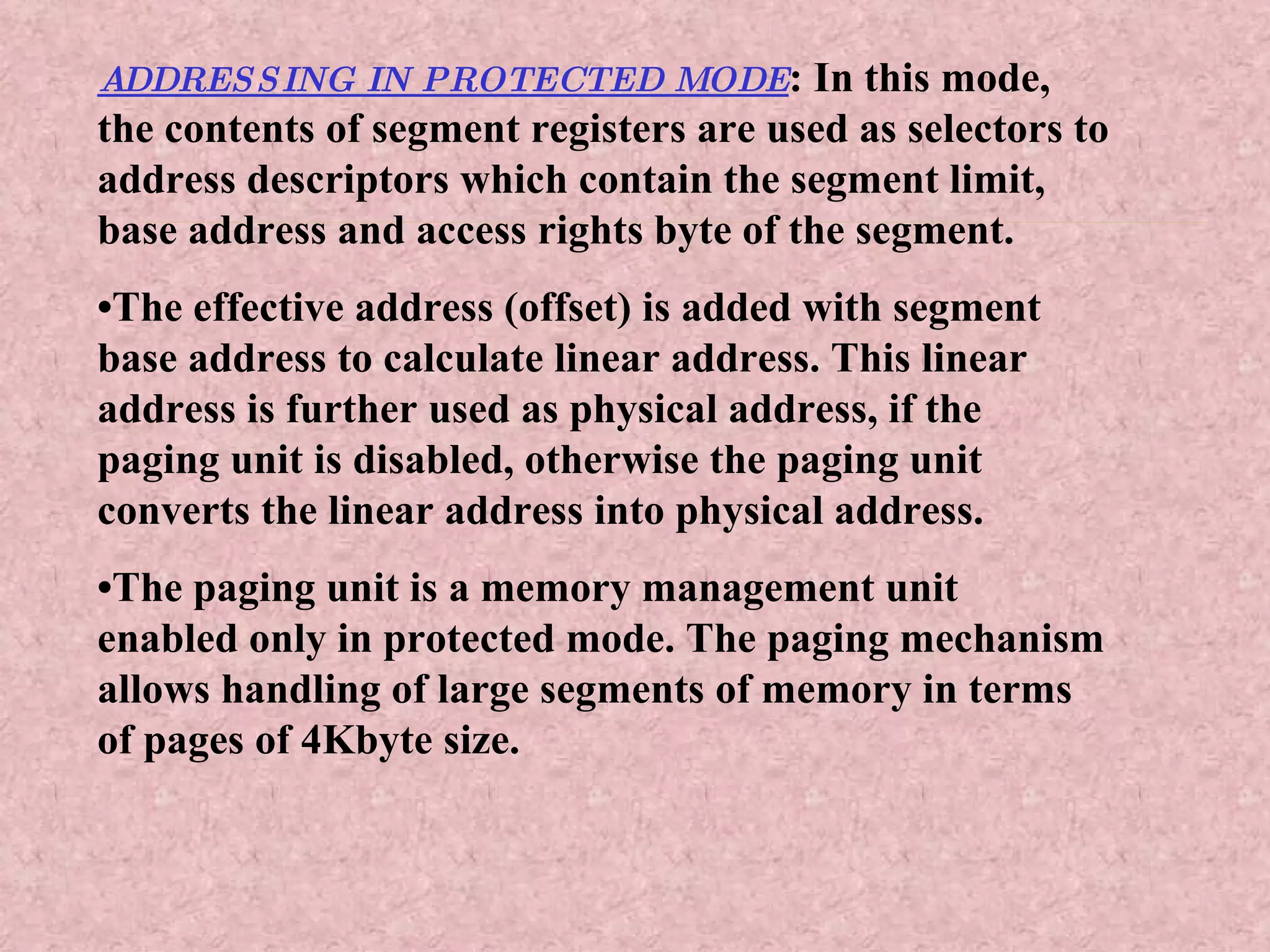 ADDRESSING IN PROTECTED MODE : In this mode, the contents of segment registers are used as selectors to address descriptors which contain the segment limit, base address and access rights byte of the segment. • The effective address (offset) is added with segment base address to calculate linear address. This linear address is further used as physical address, if the paging unit is disabled, otherwise the paging unit converts the linear address into physical address. • The paging unit is a memory management unit enabled only in protected mode. The paging mechanism allows handling of large segments of memory in terms of pages of 4Kbyte size. 