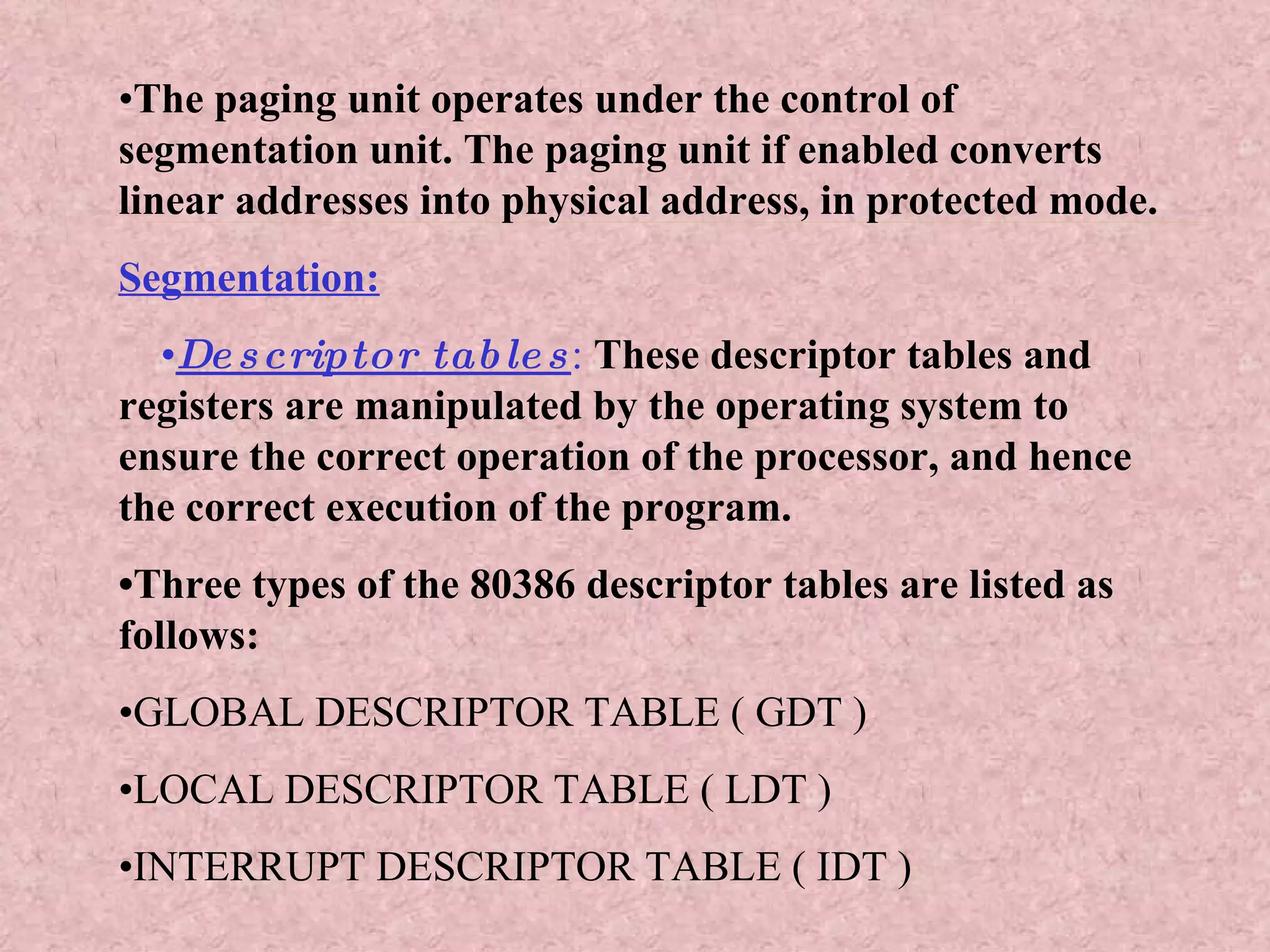 • The paging unit operates under the control of segmentation unit. The paging unit if enabled converts linear addresses into physical address, in protected mode. Segmentation: • Descriptor tables :   These descriptor tables and registers are manipulated by the operating system to ensure the correct operation of the processor, and hence the correct execution of the program. • Three types of the 80386 descriptor tables are listed as follows: • GLOBAL DESCRIPTOR TABLE ( GDT ) • LOCAL DESCRIPTOR TABLE ( LDT ) • INTERRUPT DESCRIPTOR TABLE ( IDT ) 