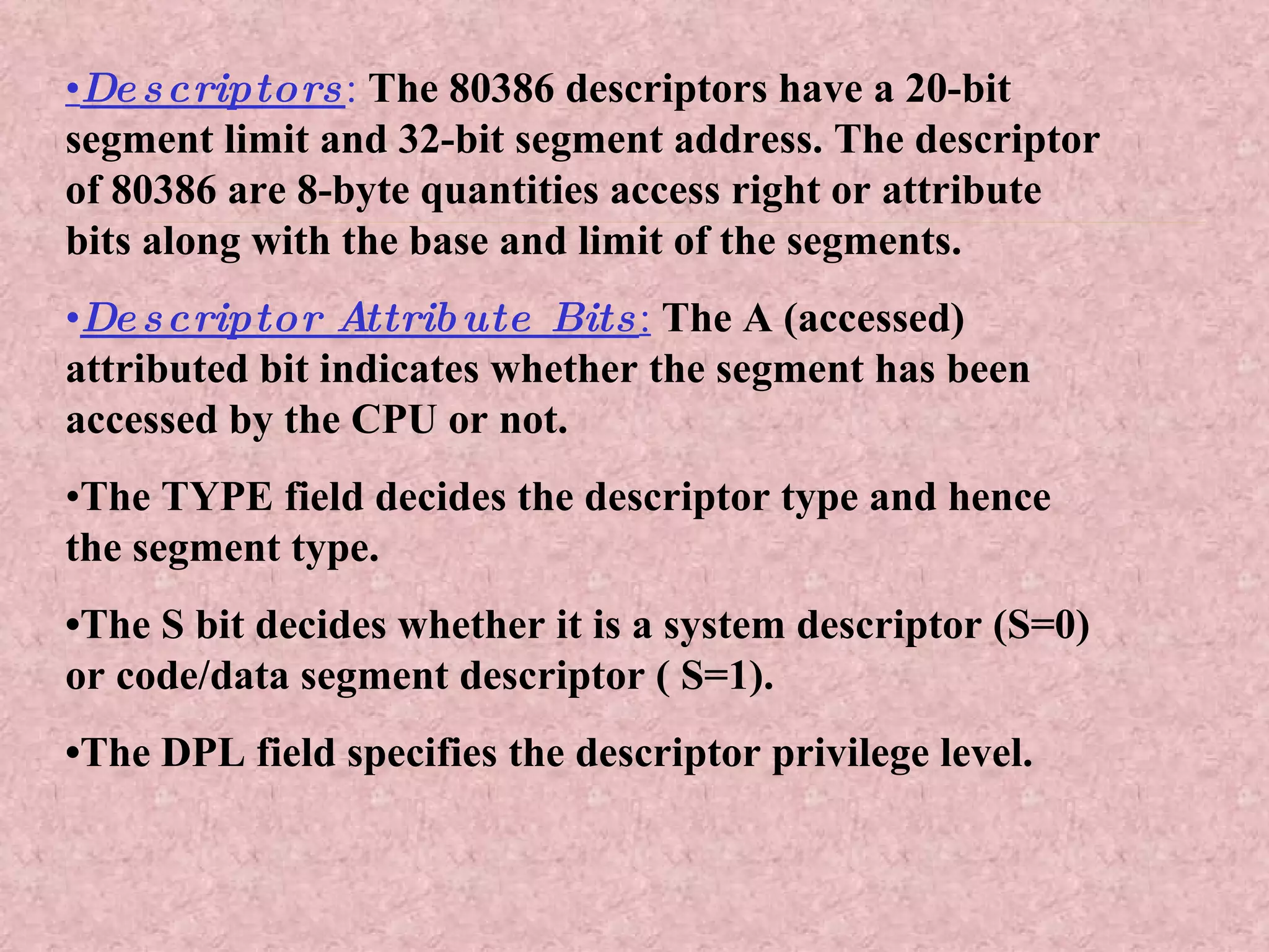 • Descriptors :   The 80386 descriptors have a 20-bit segment limit and 32-bit segment address. The descriptor of 80386 are 8-byte quantities access right or attribute bits along with the base and limit of the segments. • Descriptor Attribute Bits :   The A (accessed) attributed bit indicates whether the segment has been accessed by the CPU or not. • The TYPE field decides the descriptor type and hence the segment type. • The S bit decides whether it is a system descriptor (S=0) or code/data segment descriptor ( S=1). • The DPL field specifies the descriptor privilege level. 