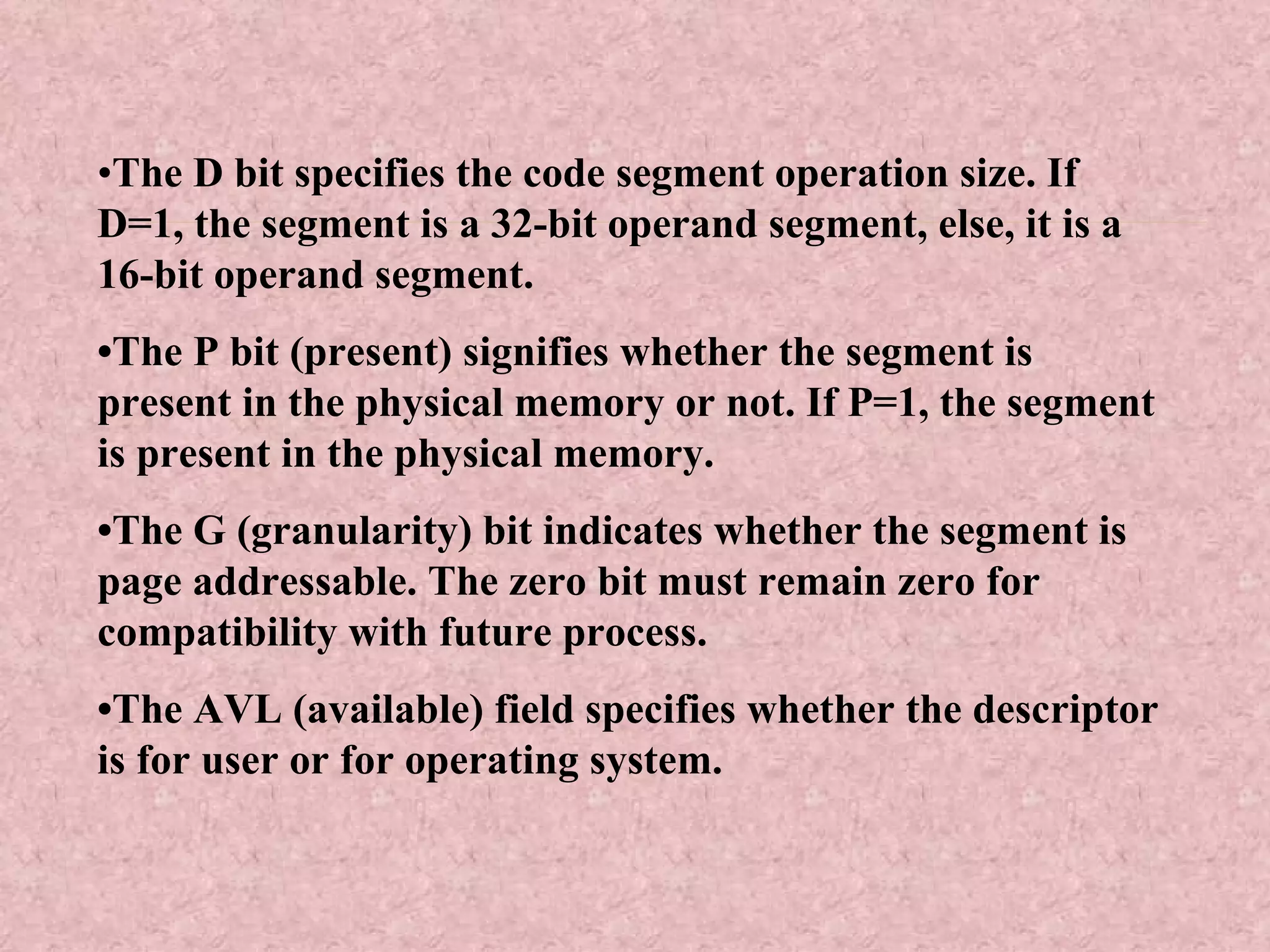 • The D bit specifies the code segment operation size. If D=1, the segment is a 32-bit operand segment, else, it is a 16-bit operand segment. • The P bit (present) signifies whether the segment is present in the physical memory or not. If P=1, the segment is present in the physical memory. • The G (granularity) bit indicates whether the segment is page addressable. The zero bit must remain zero for compatibility with future process. • The AVL (available) field specifies whether the descriptor is for user or for operating system. 