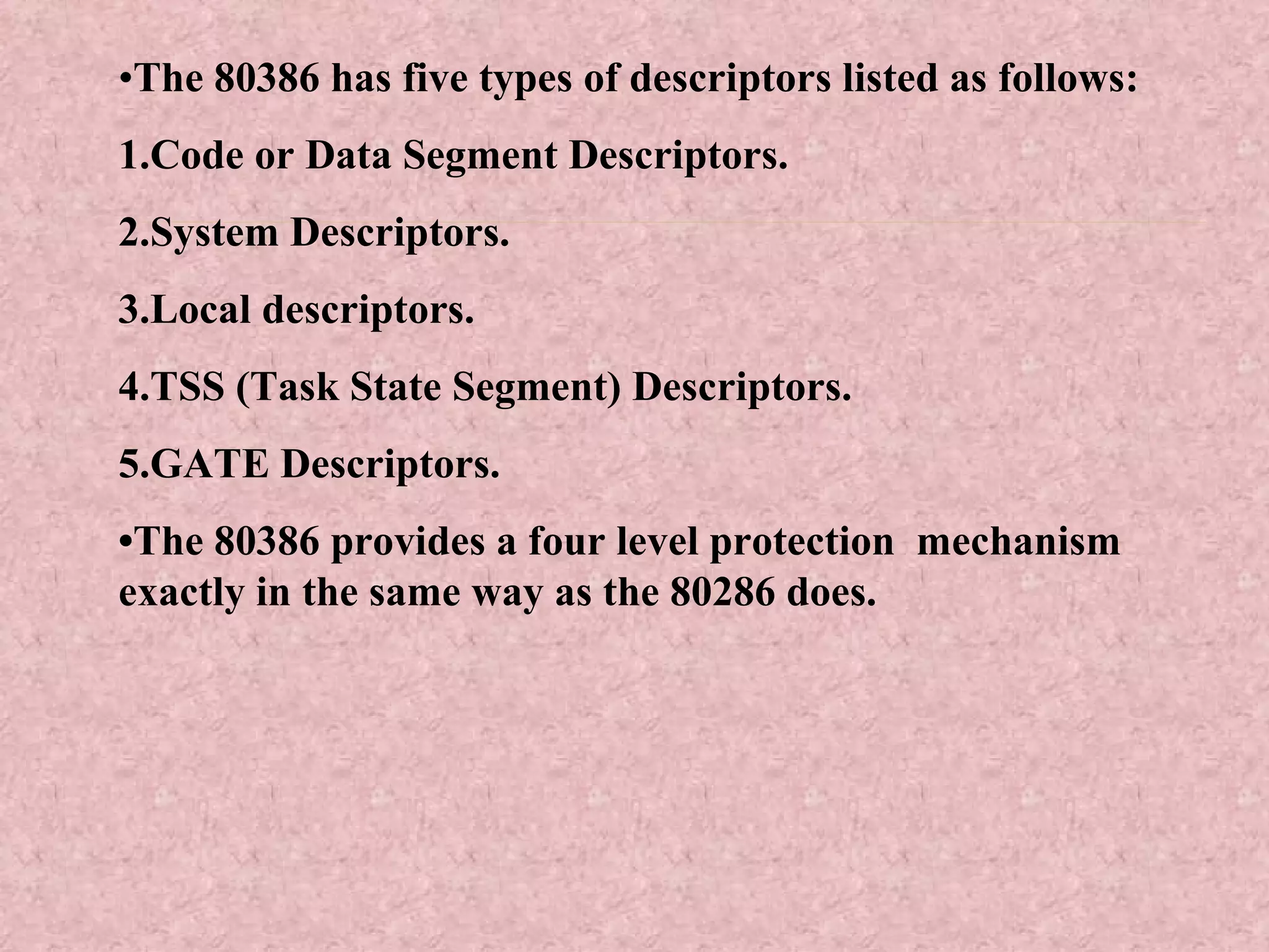 • The 80386 has five types of descriptors listed as follows: 1.Code or Data Segment Descriptors. 2.System Descriptors. 3.Local descriptors. 4.TSS (Task State Segment) Descriptors. 5.GATE Descriptors. • The 80386 provides a four level protection  mechanism exactly in the same way as the 80286 does. 