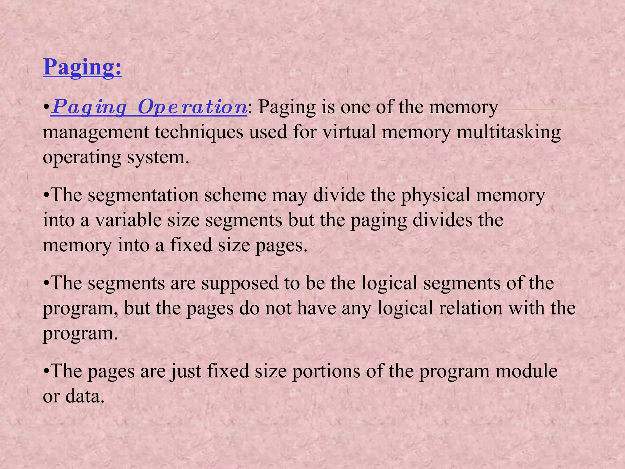 Paging: • Paging Operation : Paging is one of the memory  management techniques used for virtual memory multitasking operating system. • The segmentation scheme may divide the physical memory into a variable size segments but the paging divides the memory into a fixed size pages. • The segments are supposed to be the logical segments of the program, but the pages do not have any logical relation with the program. • The pages are just fixed size portions of the program module or data. 