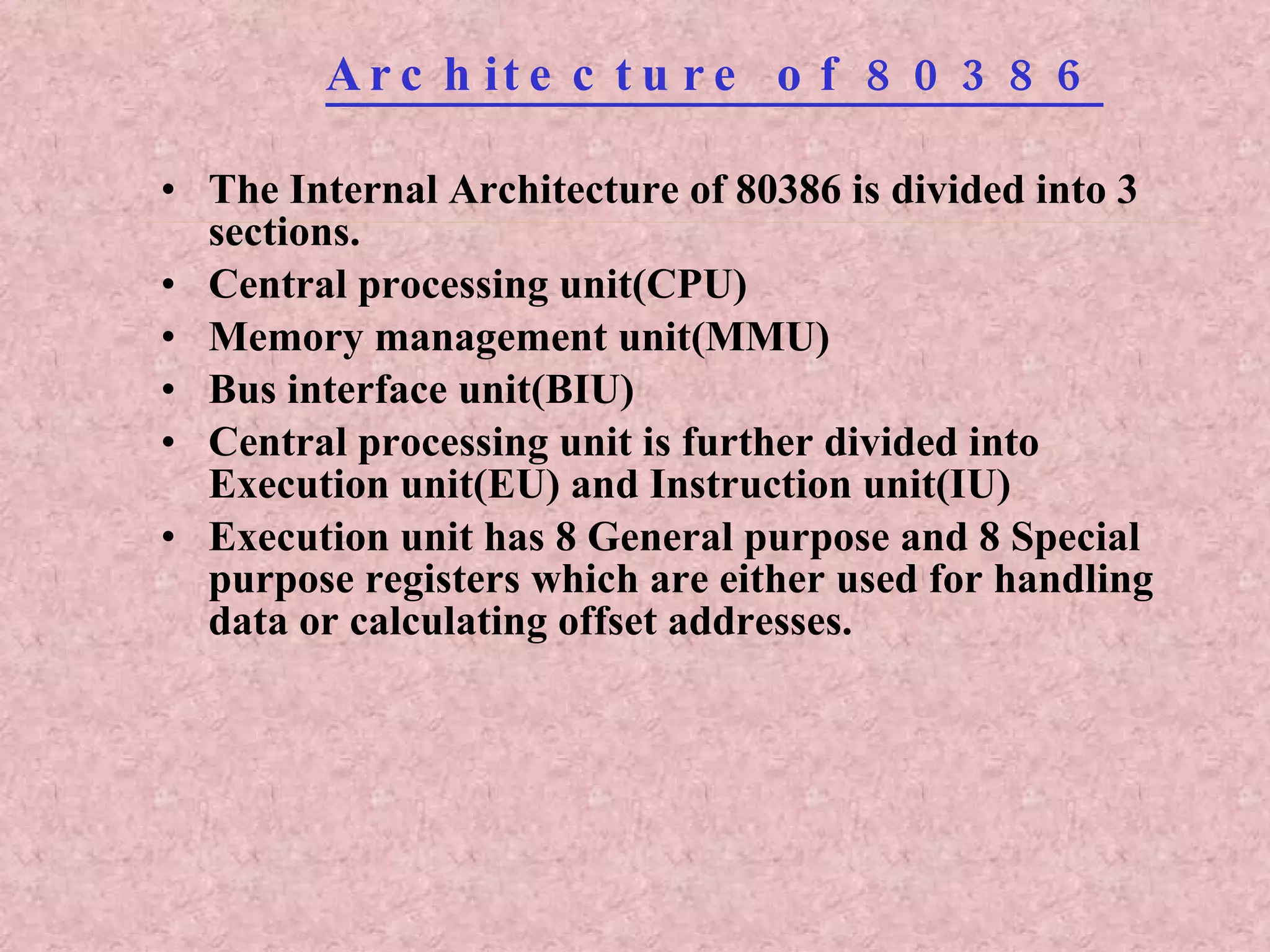 Architecture of 80386 The Internal Architecture of 80386 is divided into 3 sections. Central processing unit(CPU) Memory management unit(MMU) Bus interface unit(BIU) Central processing unit is further divided into Execution unit(EU) and Instruction unit(IU) Execution unit has 8 General purpose and 8 Special purpose registers which are either used for handling data or calculating offset addresses. 