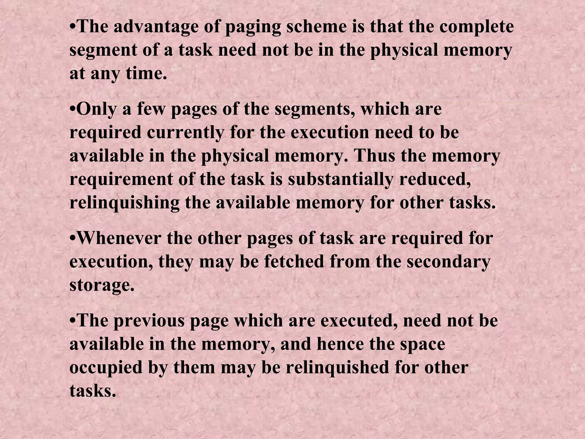 • The advantage of paging scheme is that the complete segment of a task need not be in the physical memory at any time. • Only a few pages of the segments, which are required currently for the execution need to be available in the physical memory. Thus the memory requirement of the task is substantially reduced, relinquishing the available memory for other tasks. • Whenever the other pages of task are required for execution, they may be fetched from the secondary storage. • The previous page which are executed, need not be available in the memory, and hence the space occupied by them may be relinquished for other tasks. 