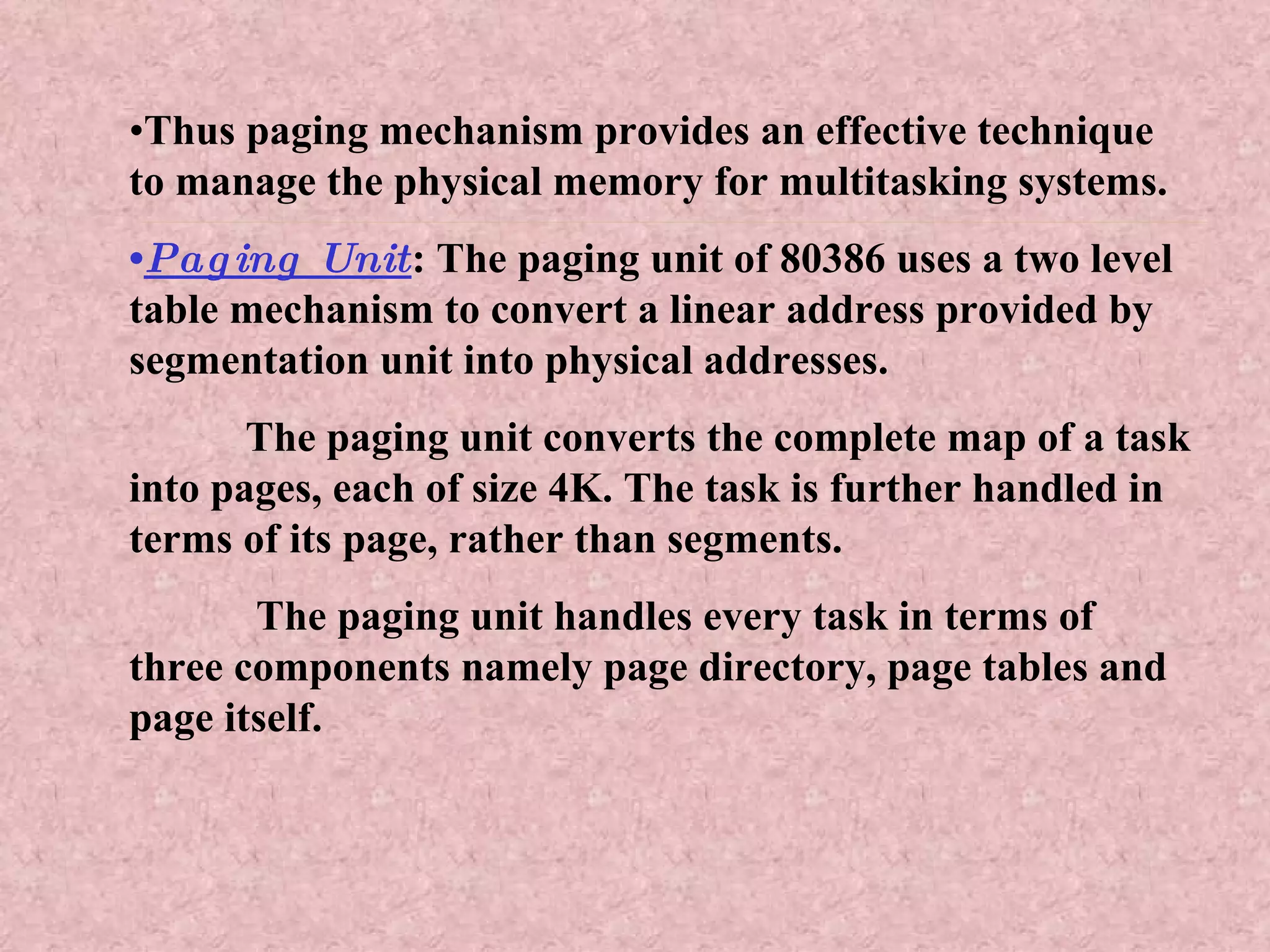 • Thus paging mechanism provides an effective technique to manage the physical memory for multitasking systems. • Paging Unit : The paging unit of 80386 uses a two level table mechanism to convert a linear address provided by segmentation unit into physical addresses. The paging unit converts the complete map of a task into pages, each of size 4K. The task is further handled in terms of its page, rather than segments. The paging unit handles every task in terms of three components namely page directory, page tables and page itself. 