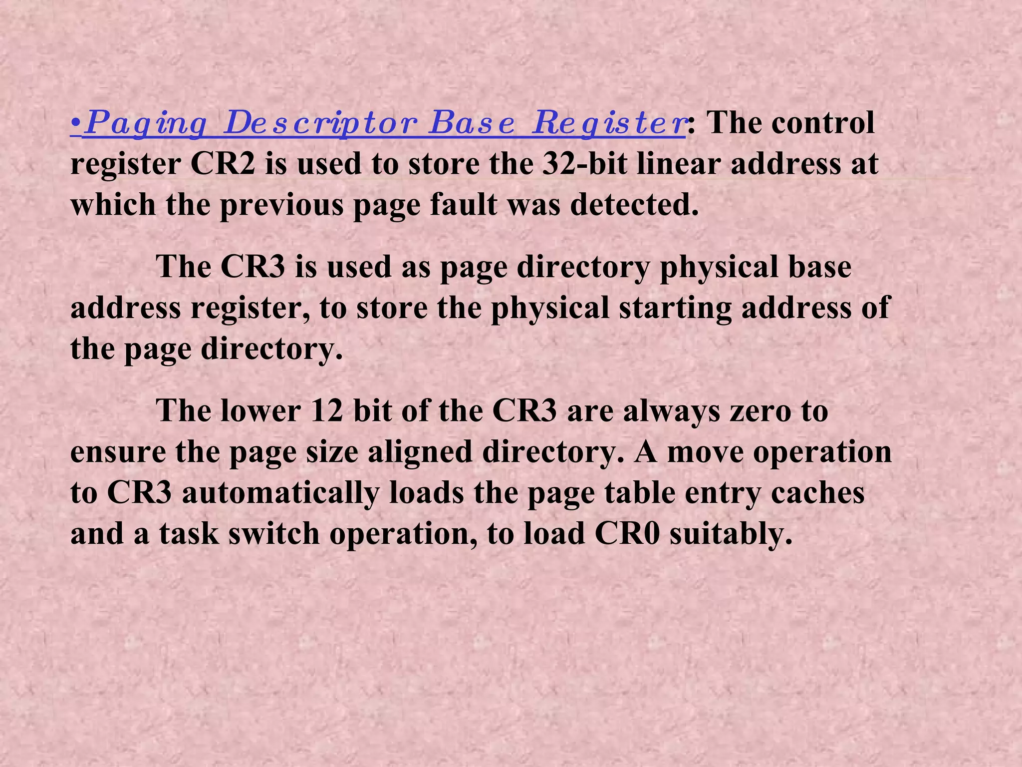 • Paging Descriptor Base Register : The control register CR2 is used to store the 32-bit linear address at which the previous page fault was detected. The CR3 is used as page directory physical base address register, to store the physical starting address of the page directory. The lower 12 bit of the CR3 are always zero to ensure the page size aligned directory. A move operation to CR3 automatically loads the page table entry caches and a task switch operation, to load CR0 suitably. 